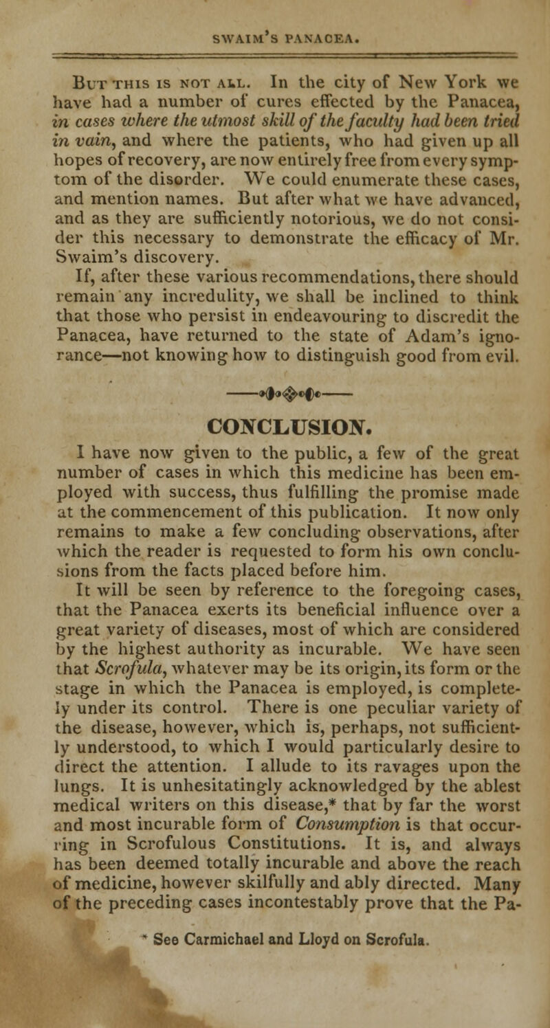 But this is not ail. In the city of New York we have had a number of cures effected by the Panacea, in cases where the utmost skill of the faculty had been tried in vain, and where the patients, who had given up all hopes of recovery, are now entirely free from every symp- tom of the disorder. We could enumerate these cases, and mention names. But after what we have advanced, and as they are sufficiently notorious, we do not consi- der this necessary to demonstrate the efficacy of Mr. Swaim's discovery. If, after these various recommendations, there should remain any incredulity, we shall be inclined to think that those who persist in endeavouring to discredit the Panacea, have returned to the state of Adam's igno- rance—not knowing how to distinguish good from evil. »d<»<^«>f« CONCLUSION. I have now given to the public, a few of the great number of cases in which this medicine has been em- ployed with success, thus fulfilling the promise made at the commencement of this publication. It now only remains to make a few concluding observations, after which the reader is requested to form his own conclu- sions from the facts placed before him. It will be seen by reference to the foregoing cases, that the Panacea exerts its beneficial influence over a great variety of diseases, most of which are considered by the highest authority as incurable. We have seen that Scrofula, whatever may be its origin, its form or the stage in which the Panacea is employed, is complete- ly under its control. There is one peculiar variety of the disease, however, which is, perhaps, not sufficient- ly understood, to which I would particularly desire to direct the attention. I allude to its ravages upon the lungs. It is unhesitatingly acknowledged by the ablest medical writers on this disease,* that by far the worst and most incurable form of Consumption is that occur- ring in Scrofulous Constitutions. It is, and always has been deemed totally incurable and above the reach of medicine, however skilfully and ably directed. Many of the preceding cases incontestably prove that the Pa- v^| See Carmichael and Lloyd on Scrofula.