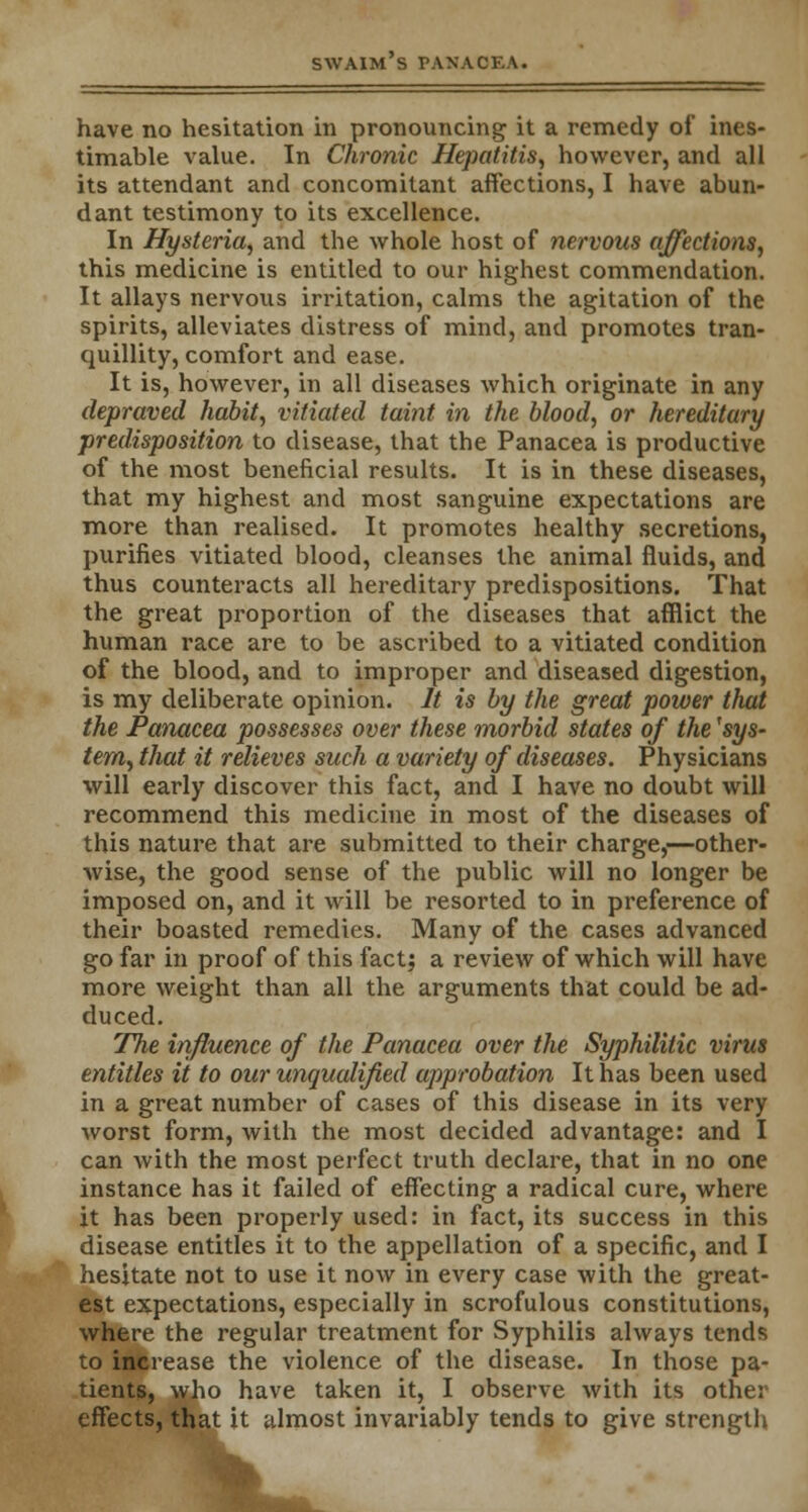 have no hesitation in pronouncing it a remedy of ines- timable value. In Chronic Hepatitis, however, and all its attendant and concomitant affections, I have abun- dant testimony to its excellence. In Hysteria, and the whole host of nervous affections, this medicine is entitled to our highest commendation. It allays nervous irritation, calms the agitation of the spirits, alleviates distress of mind, and promotes tran- quillity, comfort and ease. It is, however, in all diseases which originate in any depraved habit, vitiated taint in the blood, or hereditary predisposition to disease, that the Panacea is productive of the most beneficial results. It is in these diseases, that my highest and most sanguine expectations are more than realised. It promotes healthy secretions, purifies vitiated blood, cleanses the animal fluids, and thus counteracts all hereditary predispositions. That the great proportion of the diseases that afflict the human race are to be ascribed to a vitiated condition of the blood, and to improper and diseased digestion, is my deliberate opinion. It is by the great power that the Panacea possesses over these morbid states of the 'sys- tem, that it relieves such a variety of diseases. Physicians will early discover this fact, and I have no doubt will recommend this medicine in most of the diseases of this nature that are submitted to their charge,—other- wise, the good sense of the public will no longer be imposed on, and it will be resorted to in preference of their boasted remedies. Many of the cases advanced go far in proof of this fact; a review of which will have more weight than all the arguments that could be ad- duced. The influence of the Panacea over the Syphilitic virus entitles it to our unqualified approbation It has been used in a great number of cases of this disease in its very worst form, with the most decided advantage: and I can with the most perfect truth declare, that in no one instance has it failed of effecting a radical cure, where it has been properly used: in fact, its success in this disease entitles it to the appellation of a specific, and I hesitate not to use it now in every case with the great- est expectations, especially in scrofulous constitutions, where the regular treatment for Syphilis always tends to increase the violence of the disease. In those pa- tients, who have taken it, I observe with its other effects, that it almost invariably tends to give strength