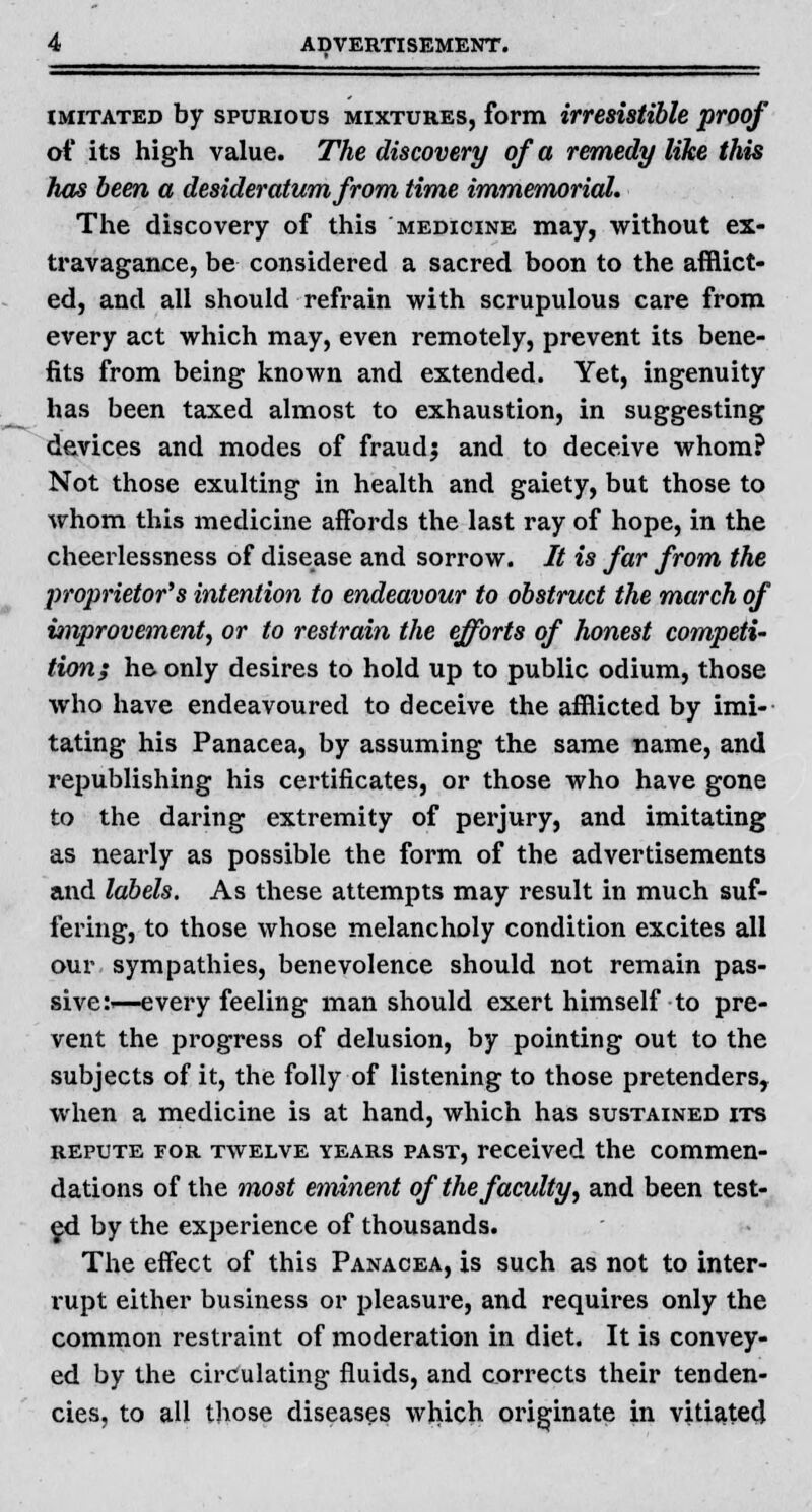 imitated by spurious mixtures, form irresistible proof of its high value. The discovery of a remedy like this has been a desideratum from time immemorial. The discovery of this medicine may, without ex- travagance, be considered a sacred boon to the afflict- ed, and all should refrain with scrupulous care from every act which may, even remotely, prevent its bene- fits from being known and extended. Yet, ingenuity has been taxed almost to exhaustion, in suggesting devices and modes of fraudj and to deceive whom? Not those exulting in health and gaiety, but those to whom this medicine affords the last ray of hope, in the cheerlessness of disease and sorrow. It is far from the proprietors intention to endeavour to obstruct the march of improvement, or to restrain the efforts of honest competi- tion; he only desires to hold up to public odium, those who have endeavoured to deceive the afflicted by imi- tating his Panacea, by assuming the same name, and republishing his certificates, or those who have gone to the daring extremity of perjury, and imitating as nearly as possible the form of the advertisements and labels. As these attempts may result in much suf- fering, to those whose melancholy condition excites all our sympathies, benevolence should not remain pas- sive:—every feeling man should exert himself to pre- vent the progress of delusion, by pointing out to the subjects of it, the folly of listening to those pretenders, when a medicine is at hand, which has sustained its repute for twelve years past, received the commen- dations of the most eminent of the faculty, and been test- ed by the experience of thousands. The effect of this Panacea, is such as not to inter- rupt either business or pleasure, and requires only the common restraint of moderation in diet. It is convey- ed by the circulating fluids, and corrects their tenden- cies, to all those diseases which originate in vitiated