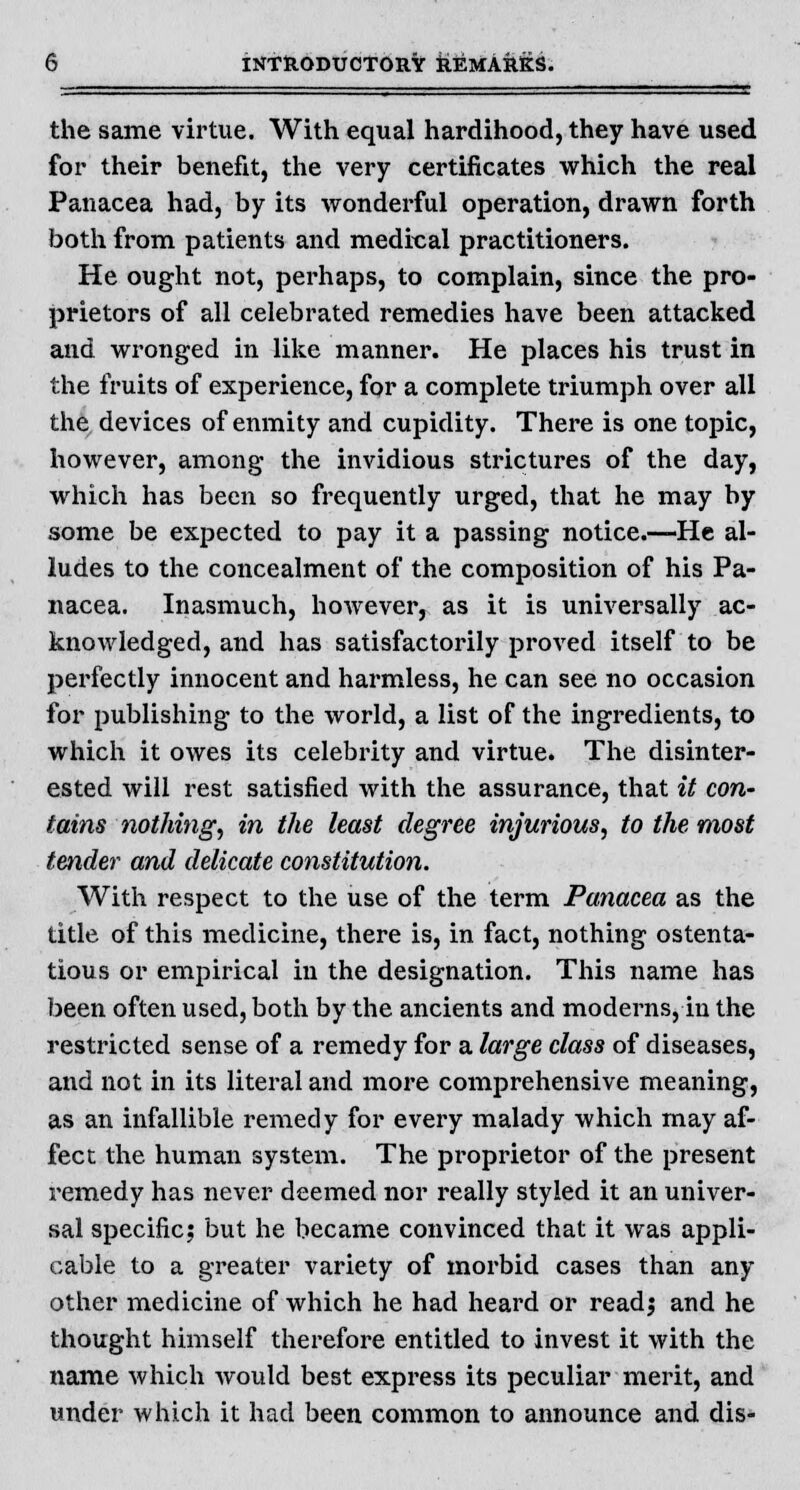 the same virtue. With equal hardihood, they have used for their benefit, the very certificates which the real Panacea had, by its wonderful operation, drawn forth both from patients and medical practitioners. He ought not, perhaps, to complain, since the pro- prietors of all celebrated remedies have been attacked and wronged in like manner. He places his trust in the fruits of experience, for a complete triumph over all the devices of enmity and cupidity. There is one topic, however, among the invidious strictures of the day, which has been so frequently urged, that he may by some be expected to pay it a passing notice.—He al- ludes to the concealment of the composition of his Pa- nacea. Inasmuch, however, as it is universally ac- knowledged, and has satisfactorily proved itself to be perfectly innocent and harmless, he can see no occasion for publishing to the world, a list of the ingredients, to which it owes its celebrity and virtue. The disinter- ested will rest satisfied with the assurance, that it con- tains nothing, in the least degree injurious, to the most tender and delicate constitution. With respect to the use of the term Panacea as the title of this medicine, there is, in fact, nothing ostenta- tious or empirical in the designation. This name has been often used, both by the ancients and moderns, in the restricted sense of a remedy for a large class of diseases, and not in its literal and more comprehensive meaning, as an infallible remedy for every malady which may af- fect the human system. The proprietor of the present remedy has never deemed nor really styled it an univer- sal specific; but he became convinced that it was appli- cable to a greater variety of morbid cases than any other medicine of which he had heard or read; and he thought himself therefore entitled to invest it with the name which Avould best express its peculiar merit, and under which it had been common to announce and dis-