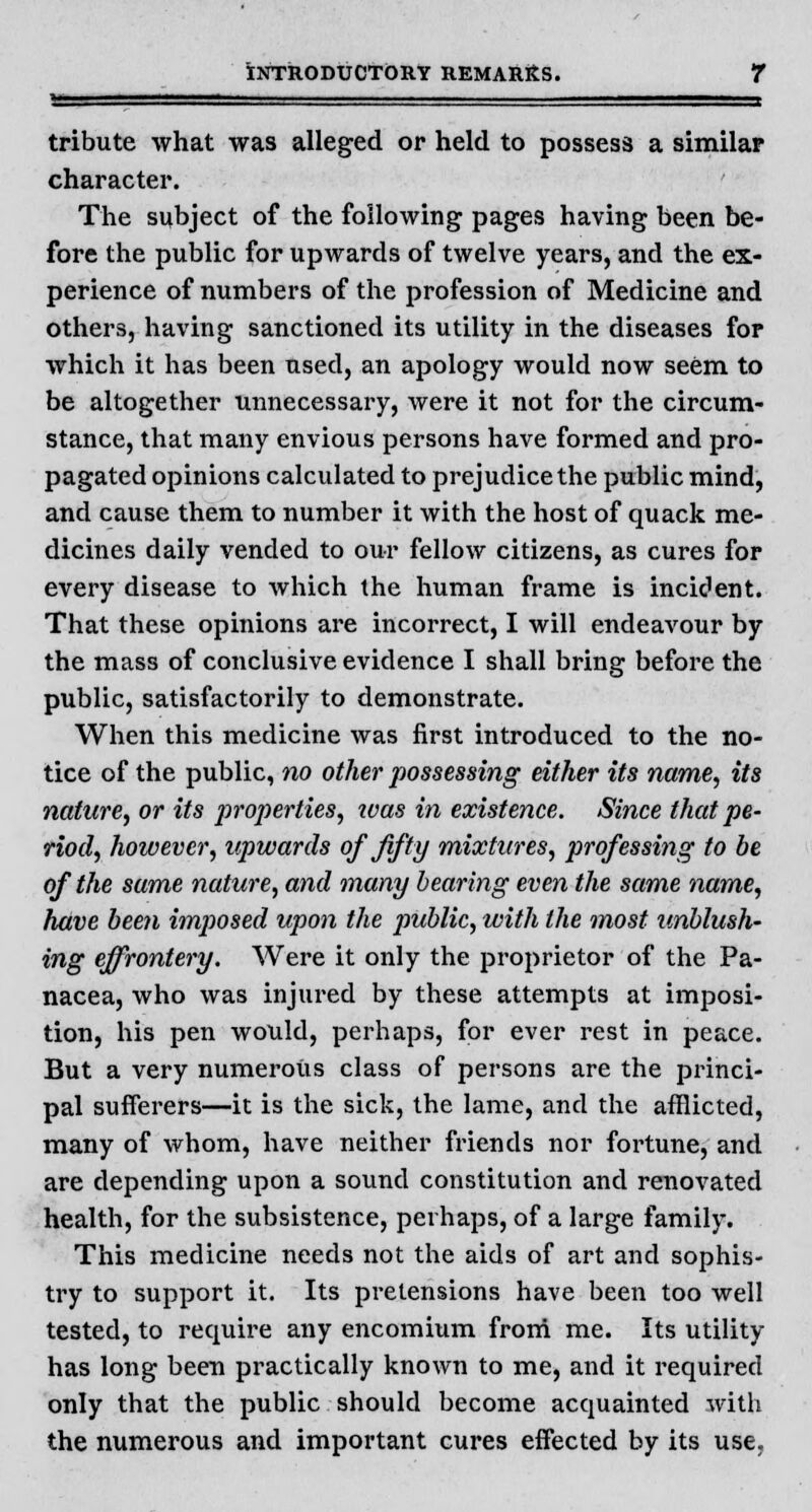 tribute what was alleged or held to possess a similar character. The subject of the following pages having been be- fore the public for upwards of twelve years, and the ex- perience of numbers of the profession of Medicine and others, having sanctioned its utility in the diseases for which it has been used, an apology would now seem to be altogether unnecessary, were it not for the circum- stance, that many envious persons have formed and pro- pagated opinions calculated to prejudice the public mind, and cause them to number it with the host of quack me- dicines daily vended to our fellow citizens, as cures for every disease to which the human frame is incident. That these opinions are incorrect, I will endeavour by the mass of conclusive evidence I shall bring before the public, satisfactorily to demonstrate. When this medicine was first introduced to the no- tice of the public, no other possessing either its name, its nature, or its properties, ivas in existence. Since that pe- riod, however, upwards of fifty mixtures, professing to be of the same nature, and many bearing even the same name, have been imposed upon the public, with the most unblush- ing effrontery. Were it only the proprietor of the Pa- nacea, who was injured by these attempts at imposi- tion, his pen would, perhaps, for ever rest in peace. But a very numerous class of persons are the princi- pal sufferers—it is the sick, the lame, and the afflicted, many of whom, have neither friends nor fortune, and are depending upon a sound constitution and renovated health, for the subsistence, perhaps, of a large family. This medicine needs not the aids of art and sophis- try to support it. Its pretensions have been too well tested, to require any encomium from me. Its utility has long been practically known to me, and it required only that the public should become acquainted with the numerous and important cures effected by its use.