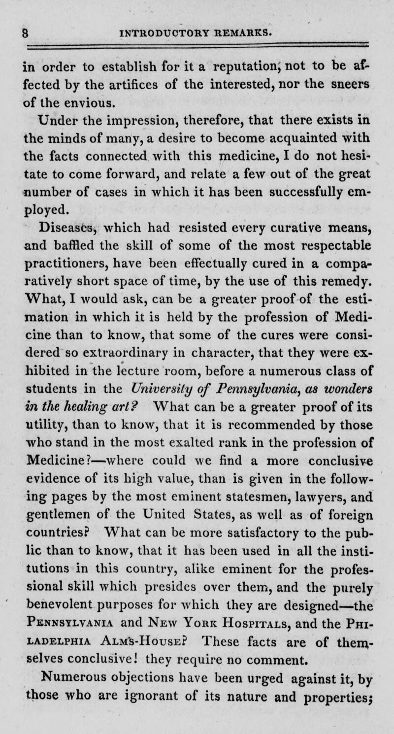 in order to establish for it a reputation; not to be af- fected by the artifices of the interested, nor the sneers of the envious. Under the impression, therefore, that there exists in the minds of many, a desire to become acquainted with the facts connected with this medicine, I do not hesi- tate to come forward, and relate a few out of the great number of cases in which it has been successfully em- ployed. Diseases, which had resisted every curative means, and baffled the skill of some of the most respectable practitioners, have been effectually cured in a compa- ratively short space of time, by the use of this remedy. What, I would ask, can be a greater proof of the esti- mation in which it is held by the profession of Medi- cine than to know, that some of the cures were consi- dered so extraordinary in character, that they were ex- hibited in the lecture room, before a numerous class of students in the University of Pennsylvania, as wonders in the healing art? What can be a greater proof of its utility, than to know, that it is recommended by those who stand in the most exalted rank in the profession of Medicine?—where could we find a more conclusive evidence of its high value, than is given in the follow- ing pages by the most eminent statesmen, lawyers, and gentlemen of the United States, as well as of foreign countries? What can be more satisfactory to the pub- lic than to know, that it has been used in all the insti- tutions in this country, alike eminent for the profes- sional skill which presides over them, and the purely benevolent purposes for which they are designed—the Pennsylvania and New York Hospitals, and the Phi- ladelphia Alms-House? These facts are of them- selves conclusive! they require no comment. Numerous objections have been urged against it, by those who are ignorant of its nature and properties^