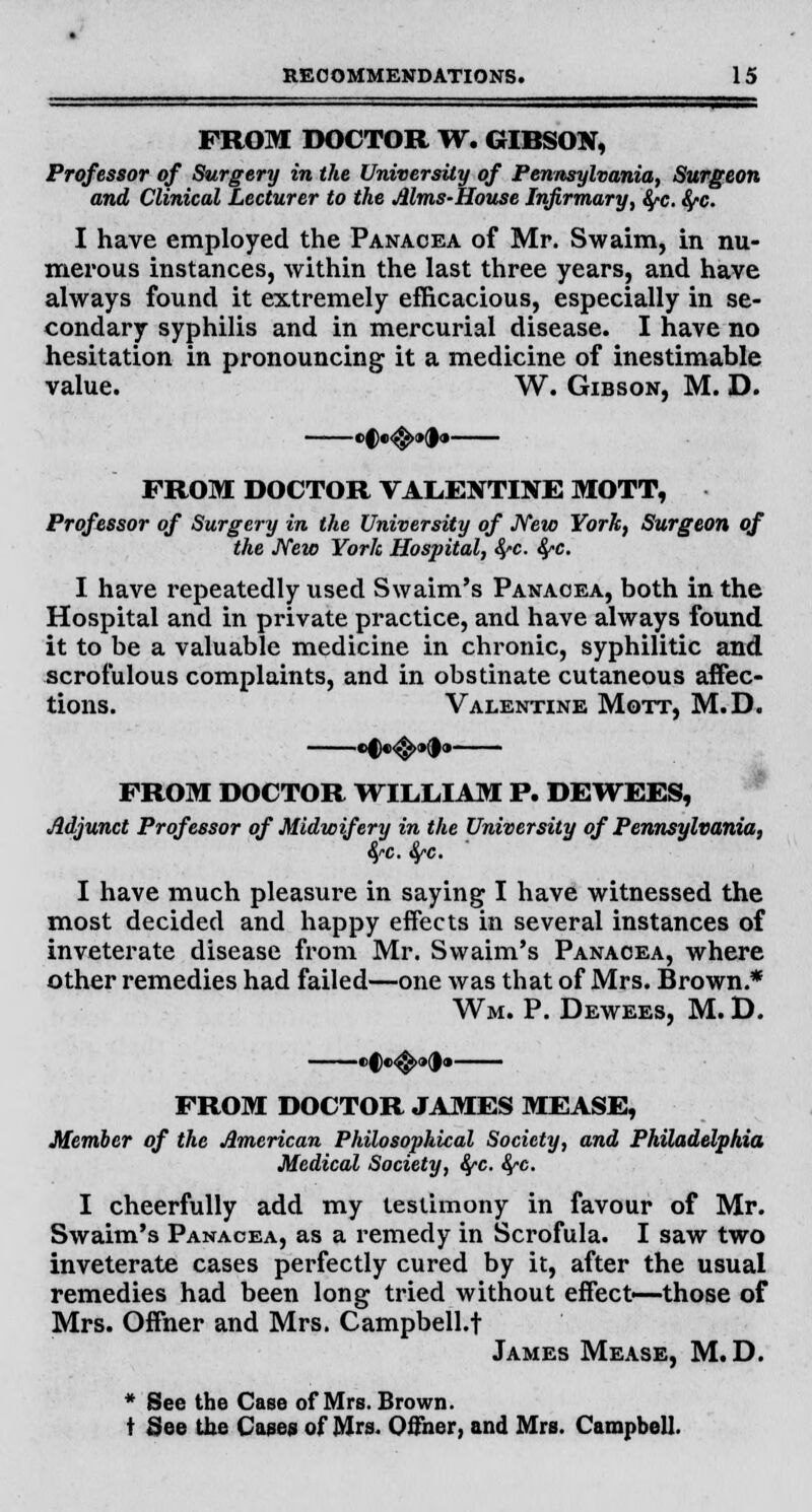 FROM DOCTOR W. GIBSON, Professor of Surgery in the University of Pennsylvania, Surgeon and Clinical Lecturer to the Alms-House Infirmary, fyc. fyc. I have employed the Panacea of Mr. Swaim, in nu- merous instances, Avithin the last three years, and have always found it extremely efficacious, especially in se- condary syphilis and in mercurial disease. I have no hesitation in pronouncing it a medicine of inestimable value. W. Gibson, M. D. ef •<$>•(!• FROM DOCTOR VALENTINE MOTT, Professor of Surgery in the University of New York, Surgeon of the New York Hospital, fyc. fyc. I have repeatedly used Swaim's Panacea, both in the Hospital and in private practice, and have always found it to be a valuable medicine in chronic, syphilitic and scrofulous complaints, and in obstinate cutaneous affec- tions. Valentine Mott, M.D. •C«^»(|» FROM DOCTOR WILLIAM P. DEWEES, Adjunct Professor of Midwifery in the University of Pennsylvania, 4-c. fyc. I have much pleasure in saying I have witnessed the most decided and happy effects in several instances of inveterate disease from Mr. Swaim's Panacea, where other remedies had failed—one was that of Mrs. Brown.* Wm. P. Dewees, M. D. FROM DOCTOR JAMES MEASE, Member of the American Philosophical Society, and Philadelphia Medical Society, fyc. fyc. I cheerfully add my testimony in favour of Mr. Swaim's Panacea, as a remedy in Scrofula. I saw two inveterate cases perfectly cured by it, after the usual remedies had been long tried without effect—those of Mrs. Offner and Mrs. Campbell.t James Mease, M.D. * See the Case of Mrs. Brown. t See the Cases of Mrs. Offner, and Mrs. Campbell.