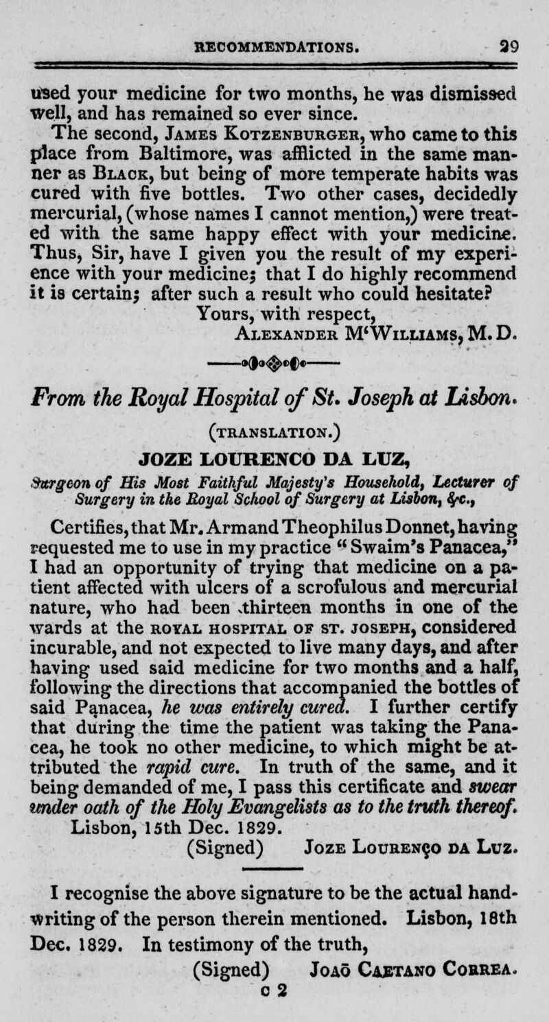 used your medicine for two months, he was dismissed well, and has remained so ever since. The second, James Kotzenburger, who came to this place from Baltimore, was afflicted in the same man- ner as Black, but being of more temperate habits was cured with five bottles. Two other cases, decidedly mercurial, (whose names I cannot mention,) were treat- ed with the same happy effect with your medicine. Thus, Sir, have I given you the result of my experi- ence with your medicines that I do highly recommend it is certainj after such a result who could hesitate? Yours, with respect, Alexander M'Williams, M. D. From the Royal Hospital of St. Joseph at Ldsbon. (translation.) JOZE LOURENCO DA LUZ, Surgeon of His Most Faithful Majesty's Household, Lecturer of Surgery in the Royal School of Surgery at Lisbon, 8fC.t Certifies, that Mr. Armand Theophilus Donnet, having requested me to use in my practice  Swaim's Panacea, I had an opportunity of trying that medicine on a pa- tient affected, with ulcers of a scrofulous and mercurial nature, who had been thirteen months in one of the wards at the royal hospital of st. Joseph, considered incurable, and not expected to live many days, and after having used said medicine for two months and a half, following the directions that accompanied the bottles of said Panacea, he was entirely cured. I further certify that during the time the patient was taking the Pana- cea, he took no other medicine, to which might be at- tributed the rapid cure. In truth of the same, and it being demanded of me, I pass this certificate and swear under oath of the Holy Evangelists as to the truth thereof. Lisbon, 15th Dec. 1829. (Signed) Joze Lourenco da Luz. I recognise the above signature to be the actual hand- writing of the person therein mentioned. Lisbon, 18th Dec. 1829. In testimony of the truth, (Signed) Joao Caetano Correa. c 2