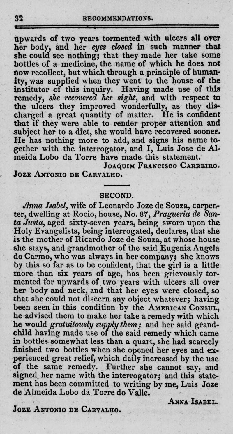 Upwards of two years tormented with ulcers all over her body, and her eyes closed in such manner that she could see nothings that they made her take some bottles of a medicine, the name of which he does not now recollect, but which through a principle of human- ity, was supplied when they went to the house of the institutor of this inquiry. Having made use of this remedy, she recovered her sight, and with respect to the ulcers they improved wonderfully, as they dis- charged a great quantity of matter. He is confident that if they were able to render proper attention and subject her to a diet, she would have recovered sooner* He has nothing more to add, and signs his name to- gether with the interrogator, and I, Luis Jose de Al- meida Lobo da Torre have made this statement. Joaquim Francisco Carreiro. Joze Antonio de Carvalho. SECOND. Jlnna Isabel, wife of Leonardo Joze de Souza, carpen- ter, dwelling at Rocio, house, No. 87, Pragueria de San- ta Justa, aged sixty-seven years, being sworn upon the Holy Evangelists, being interrogated, declares, that she is the mother of Ricardo Joze de Souza, at whose house she stays, and grandmother of the said Eugenia Angela do Carmo, who was always in her company; she knows by this so far as to be confident, that the girl is a little more than six years of age, has been grievously tor- mented for upwards of two years with ulcers all over her body and neck, and that her eyes were closed, so that she could not discern any object whatever; having been seen in this condition by the American Consul, he advised them to make her take a remedy with which he would gratuitously supply them; and her said grand- child having made use of the said remedy which came in bottles somewhat less than a quart, she had scarcely finished two bottles when she opened her eyes and ex- perienced great relief, which daily increased by the use of the same remedy. Further she cannot say, and signed her name with the interrogator; and this state- ment has been committed to writing by me, Luis Joze de Almeida Lobo da Torre do Valle. Anna Isabel. Joze Antonio de Carvalho.