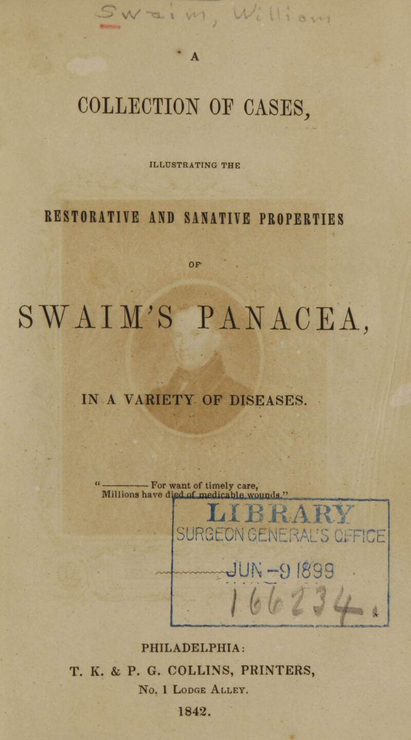 COLLECTION OF CASES, ILLUSTRATING THE RESTORATIVE AND SANATIVE PROPERTIES SWAIM'S PANACEA, IN A VARIETY OF DISEASES. For want of timely care, Millions have Hyprl nf mpriiratjlp wpiHili  LIBRARY SURGtC: FtCE I (' ■ ' . PHILADELPHIA: T. K. & P. G. COLLINS, PRINTERS, No. 1 Lodge Alley.