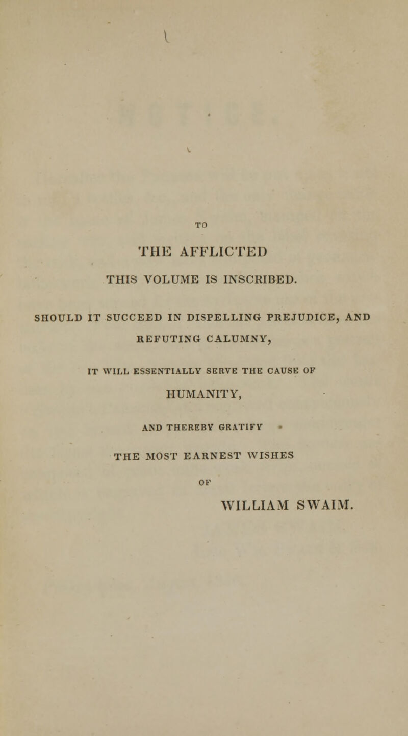 THE AFFLICTED THIS VOLUME IS INSCRIBED. SHOULD IT SUCCEED IN DISPELLING PREJUDICE, AND REFUTING CALUMNY, IT WILL ESSENTIALLY SERVE THE CAUSE OF HUMANITY, AND THEREBY GRATIFV THE MOST EARNEST WISHES OF WILLIAM SWALM.