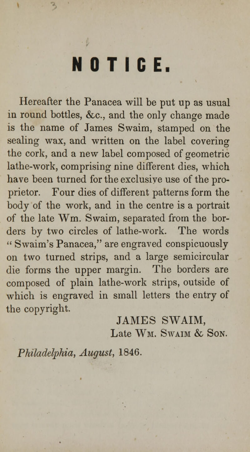NOTICE. Hereafter the Panacea will be put up as usual in round bottles, &c, and the only change made is the name of James Svvaim, stamped on the sealing wax, and written on the label covering the cork, and a new label composed of geometric lathe-work, comprising nine different dies, which have been turned for the exclusive use of the pro- prietor. Four dies of different patterns form the body of the work, and in the centre is a portrait of the late Wm. Swaim, separated from the bor- ders by two circles of lathe-work. The words  Swaim's Panacea, are engraved conspicuously on two turned strips, and a large semicircular die forms the upper margin. The borders are composed of plain lathe-work strips, outside of which is engraved in small letters the entry of the copyright. JAMES SWAIM, Late Wm. Swaim & Son.