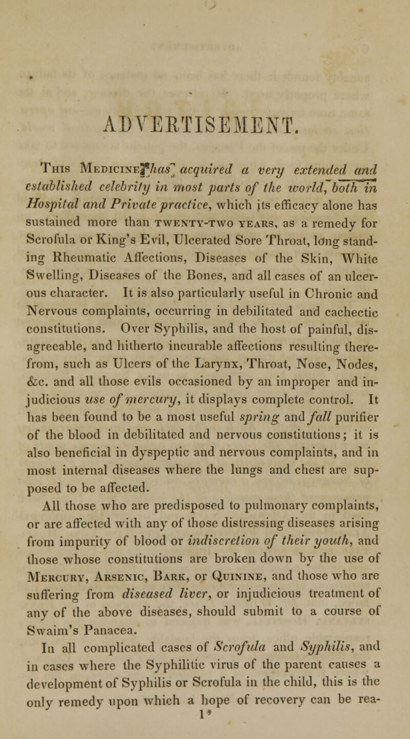 ADVERTISEMENT. This MEmciNE|Vi«s acquired a very extended and established celebrity in most parts of the world', boThln Hospital and Private practice, which its efficacy alone has sustained more than twenty-two years, as a remedy for Scrofula or King's Evil, Ulcerated Sore Throat, long stand- ing Rheumatic Affections, Diseases of the Skin, White Swelling, Diseases of the Bones, and all cases of an ulcer- ous character. It is also particularly useful in Chronic and Nervous complaints, occurring in debilitated and cachectic constitutions. Over Syphilis, and the host of painful, dis- agreeable, and hitherto incurable affections resulting there- from, such as Ulcers of the Larynx, Throat, Nose, Nodes, &c. and all those evils occasioned by an improper and in- judicious use of mercury, it displays complete control. It has been found to be a most useful spring and fall purifier of the blood in debilitated and nervous constitutions; it is also beneficial in dyspeptic and nervous complaints, and in most internal diseases where the lungs and chest are sup- posed to be affected. All those who are predisposed to pulmonary complaints, or are affected with any of those distressing diseases arising from impurity of blood or indiscretion of their youth, and those whose constitutions are broken down by the use of Mercury, Arsenic, Bark, or Quinine, and those who are suffering from diseased liver, or injudicious treatment of any of the above diseases, should submit to a course of Swaim's Panacea. In all complicated cases of Scrofula and Syphilis, and in cases where the Syphilitic virus of the parent causes a development of Syphilis or Scrofula in the child, this is the only remedy upon which a hope of recovery can be rea-