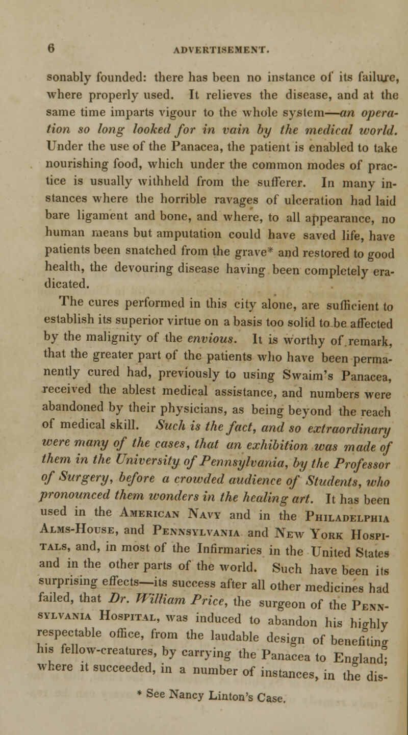 sonably founded: there has been no instance of its failure, where properly used. It relieves the disease, and at the same time imparts vigour to the whole system—an opera- tion so long looked for in vain by the medical world. Under the use of the Panacea, the patient is enabled to take nourishing food, which under the common modes of prac- tice is usually withheld from the sufferer. In many in- stances where the horrible ravages of ulceration had laid bare ligament and bone, and where, to all appearance, no human means but amputation could have saved life, have patients been snatched from the grave* and restored to good health, the devouring disease having been completely era- dicated. The cures performed in this city alone, are sufficient to establish its superior virtue on a basis too solid to be affected by the malignity of the envious. It is worthy of.remark, that the greater part of the patients who have been perma- nently cured had, previously to using Swaim's Panacea, received the ablest medical assistance, and numbers were abandoned by their physicians, as being beyond the reach of medical skill. Such is the fact, and so extraordinary were many of the cases, that an exhibition was made of them in the University of Pennsylvania, by the Professor of Surgery, before a crowded audience of Students, who pronounced them wonders in the healing art. It has been used in the American Navy and in the Philadelphia Alms-House, and Pennsylvania and New York Hospi- tals, and, in most of the Infirmaries in the United States and in the other parts of the world. Such have been its surprising effects—its success after all other medicines had failed, that Br. William Price, the surgeon of the Penn- sylvania Hospital, was induced to abandon his highly respectable office, from the laudable design of benefiting h.s fellow-creatures, by carrying the Panacea to England where it succeeded, in a number of instances, in the dis- * See Nancy Linton's Case.