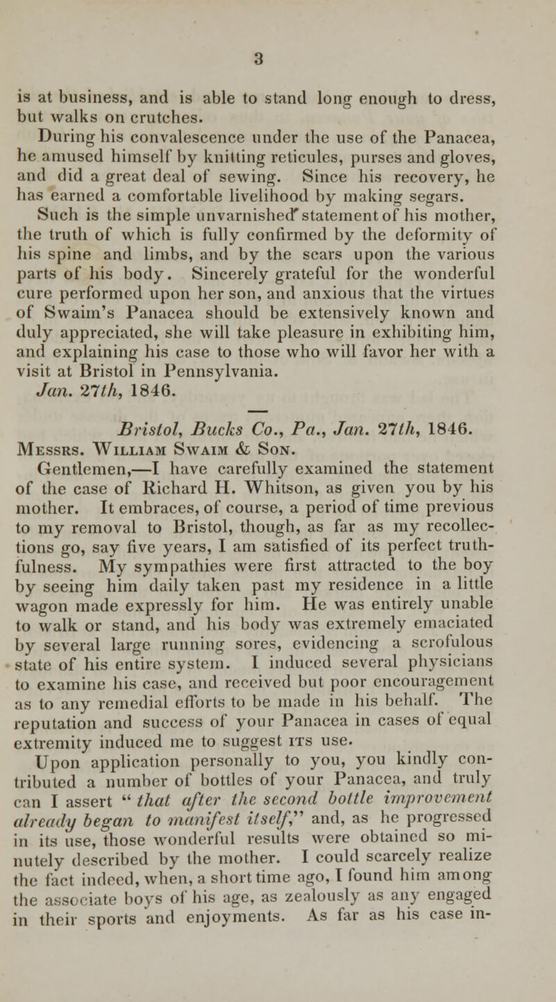is at business, and is able to stand long enough to dress, but walks on crutches. During his convalescence under the use of the Panacea, he amused himself by knitting reticules, purses and gloves, and did a great deal of sewing. Since his recovery, he has earned a comfortable livelihood by making segars. Such is the simple unvarnished* statement of his mother, the truth of which is fully confirmed by the deformity of his spine and limbs, and by the scars upon the various parts of his body. Sincerely grateful for the wonderful cure performed upon her son, and anxious that the virtues of Swaim's Panacea should be extensively known and duly appreciated, she will take pleasure in exhibiting him, and explaining his case to those who will favor her with a visit at Bristol in Pennsylvania. Jan. 27th, 1846. Bristol, Bucks Co., Pa., Jan. 27th, 1846. Messrs. William Swaim & Son. Gentlemen,—I have carefully examined the statement of the case of Richard H. Whitson, as given you by his mother. It embraces, of course, a period of time previous to my removal to Bristol, though, as far as my recollec- tions go, say five years, I am satisfied of its perfect truth- fulness. My sympathies were first attracted to the boy by seeing him daily taken past my residence in a little wagon made expressly for him. He was entirely unable to walk or stand, and his body was extremely emaciated by several large running sores, evidencing a scrofulous state of his entire system. I induced several physicians to examine his case, and received but poor encouragement as to any remedial efforts to be made in his behalf. The reputation and success of your Panacea in cases of equal extremity induced me to suggest its use. Upon application personally to you, you kindly con- tributed a number of bottles of your Panacea, and truly can I assert  that after the second bottle improvement already began to manifest itself, and, as he progressed in its use, those wonderful results were obtained so mi- nutely described by the mother. I could scarcely realize the fact indeed, when, a short time ago, I found him among the ass( ciate boys of his age, as zealously as any engaged in their sports and enjoyments. As far as his case in-