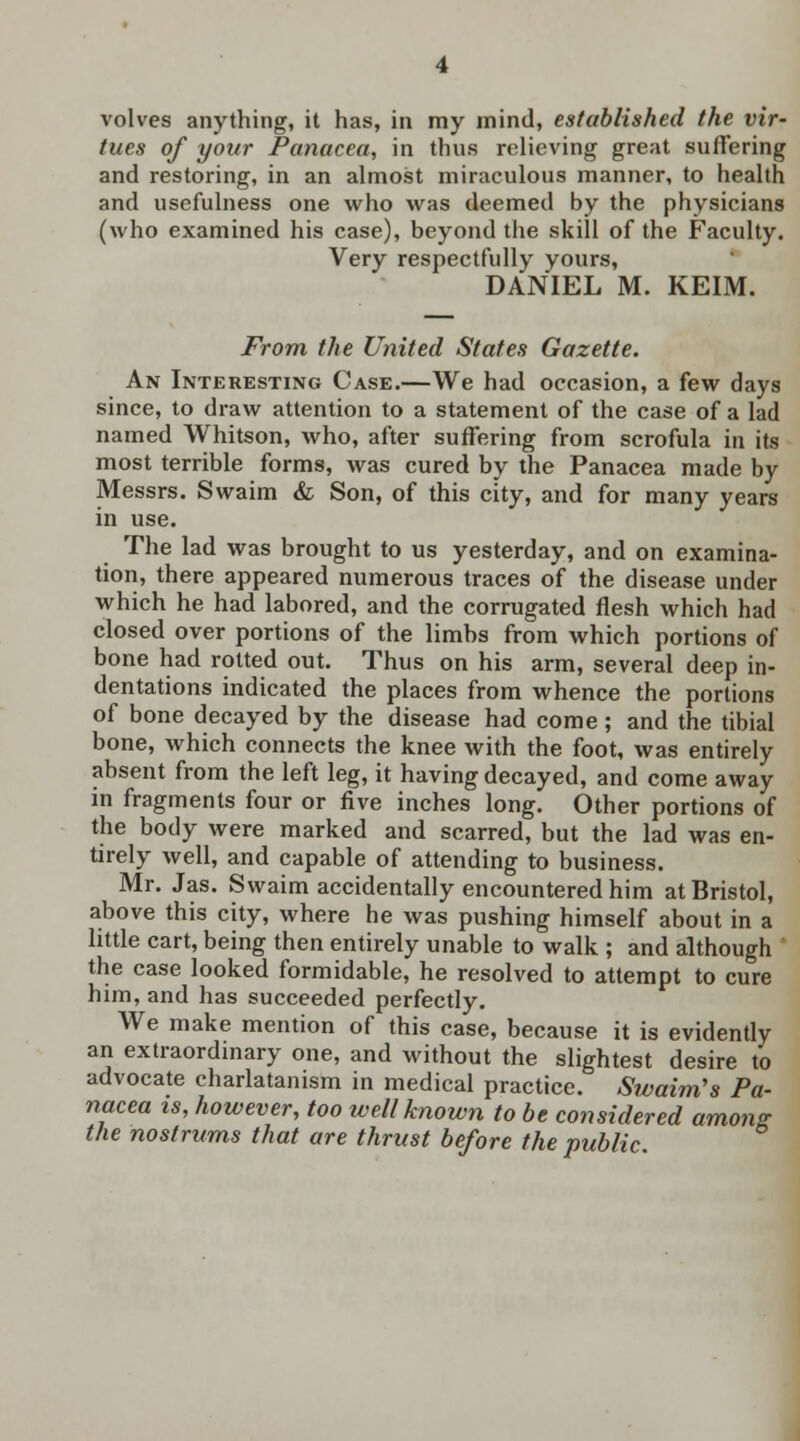 volves anything, it has, in my mind, established the vir- tues of your Panacea, in thus relieving great suffering and restoring, in an almost miraculous manner, to health and usefulness one who was deemed by the physicians (who examined his case), beyond the skill of the Faculty. Very respectfully yours, DANIEL M. KEIM. From the United States Gazette. An Interesting Case.—We had occasion, a few days since, to draw attention to a statement of the case of a lad named Whitson, who, after suffering from scrofula in its most terrible forms, was cured by the Panacea made by Messrs. Swaim & Son, of this city, and for many years in use. The lad was brought to us yesterday, and on examina- tion, there appeared numerous traces of the disease under which he had labored, and the corrugated flesh which had closed over portions of the limbs from which portions of bone had rotted out. Thus on his arm, several deep in- dentations indicated the places from whence the portions of bone decayed by the disease had come ; and the tibial bone, which connects the knee with the foot, was entirely absent from the left leg, it having decayed, and come away in fragments four or five inches long. Other portions of the body were marked and scarred, but the lad was en- tirely well, and capable of attending to business. Mr. Jas. Swaim accidentally encountered him at Bristol, above this city, where he was pushing himself about in a little cart, being then entirely unable to walk ; and although the case looked formidable, he resolved to attempt to cure him, and has succeeded perfectly. We make mention of this case, because it is evidently an extraordinary one, and without the slightest desire to advocate charlatanism in medical practice. Swaim's Pa- nacea is, however, too well known to be considered among; the nostrums that are thrust before the public
