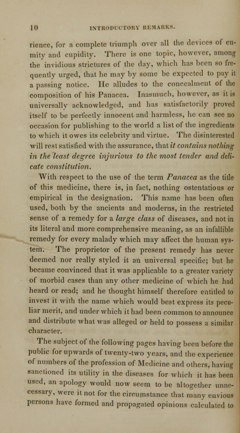 rience, for a complete triumph over all the devices of en- mity and cupidity. There is one topic, however, among the invidious strictures of the day, which has been so fre- quently urged, that he may by some be expected to pay it a passing notice. He alludes to the concealment of the composition of his Panacea. Inasmuch, however, as it is universally acknowledged, and has satisfactorily proved itself to be perfectly innocent and harmless, he can see no occasion for publishing to the world a list of the ingredients to which it owes its celebrity and virtue. The disinterested will rest satisfied with the assurance, that it contains nothing in the least degree injurious to the most tender and deli- cate constitution. With respect to the use of the term Panacea as the title of this medicine, there is, in fact, nothing ostentatious or empirical in the designation. This name has been often used, both by the ancients and moderns, in the restricted sense of a remedy for a large class of diseases, and not in its literal and more comprehensive meaning, as an infallible remedy for every malady which may affect the human sys- tem. The proprietor of the present remedy has never deemed nor really styled it an universal specific; but he became convinced that it was applicable to a greater variety of morbid cases than any other medicine of which he had heard or read; and he thought himself therefore entitled to invest it with the name which would best express its pecu- liar merit, and under which it had been common to announce and distribute what was alleged or held to possess a similar character. The subject of the following pages having been before the public for upwards of twenty-two years, and the experience of numbers of the profession of Medicine and others, having sanctioned its utility in the diseases for which it has been used, an apology would now seem to be altogether unne- cessary, were it not for the circumstance that many envious persons have formed and propagated opinions calculated to