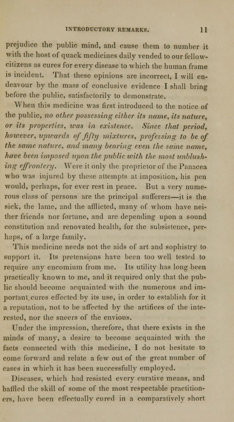 prejudice the public mind, and cause them to number it with tbe host of quack medicines daily vended to our fellow- citizens as cures for every disease to which the human frame is incident. That these opinions are incorrect, I will en- deavour by the mass of conclusive evidence I shall bring before tbe public, satisfactorily to demonstrate. When this medicine was first introduced to the notice of the public, no other possessing either its name, its nature, or its properties, was in existence. Since that period, however, upwards of fifty mixtures, professing to be of the same nature, and many bearing even the same name, have been imposed upon the public with the most unblush- ing effrontery. Were it only the proprietor of the Panacea who was injured by these attempts at imposition, his pen would, perhaps, for ever rest in peace. But a very nume- rous class of persons are the principal sufferers—it is the sick, the lame, and the afflicted, many of whom have nei- ther friends nor fortune, and are depending upon a sound constitution and renovated health, for the subsistence, per- haps, of a large family. Tins medicine needs not the aids of art and sophistry to support it. Its pretensions have been too well tested to require any encomium from me. Its utility has long been practically known to me, and it required only that the pub- lic should become acquainted with the numerous and im- portant, cures effected by its use, in order to establish for it a reputation, not to be affected by the artifices of the inte- rested, nor the sneers of the envious. Under the impression, therefore, that there exists in the minds of many, a desire to become acquainted with the facts connected with this medicine, I do not hesitate to come forward and relate a few out of the great number of cases in which it has been successfully employed. Diseases, which had resisted every curative means, and baffled the skill of some of the most respectable practition- ers, have been effectually cured in a comparatively short