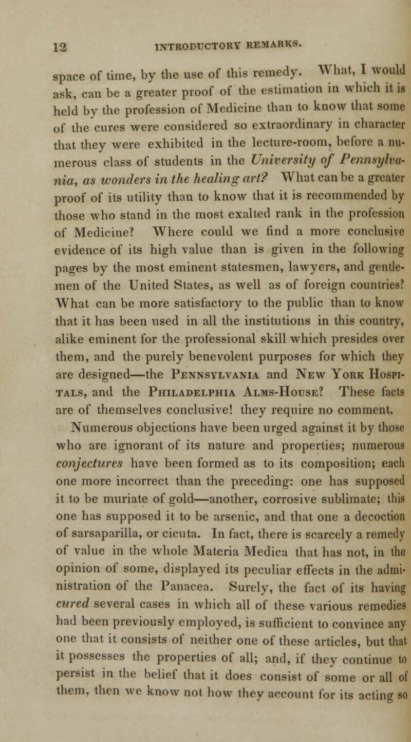 space of time, by the use of this remedy. What, I would ask, can be a greater proof of the estimation in which it is held by the profession of Medicine than to know that some of the cures were considered so extraordinary in character that they were exhibited in the lecture-room, before a nu- merous class of students in the University of Pennsylva- nia, as wonders in the healing art? What can be a greater proof of its utility than to know that it is recommended by those who stand in the most exalted rank in the profession of Medicine? Where could we find a more conclusive evidence of its high value than is given in the following pages by the most eminent statesmen, lawyers, and gentle- men of the United States, as well as of foreign countries? What can be more satisfactory to the public than to know that it has been used in all the institutions in this country, alike eminent for the professional skill which presides over them, and the purely benevolent purposes for which they are designed—the Pennsylvania and New York Hospi- tals, and the Philadelphia Alms-House? These facts are of themselves conclusive! they require no comment. Numerous objections have been urged against it by those who are ignorant of its nature and properties; numerous conjectures have been formed as to its composition; each one more incorrect than the preceding: one has supposed it to be muriate of gold—another, corrosive sublimate; this one has supposed it to be arsenic, and that one a decoction of sarsaparilla, or cicuta. In fact, there is scarcely a remedy of value in the whole Materia Medica that has not, in the opinion of some, displayed its peculiar effects in the admi- nistration of the Panacea. Surely, the fact of its having cured several cases in which all of these various remedies had been previously employed, is sufficient to convince any one that it consists of neither one of these articles, but that it possesses the properties of all; and, if they continue to persist in the belief that it does consist of some or all of them, then we know not how they account for its acting so