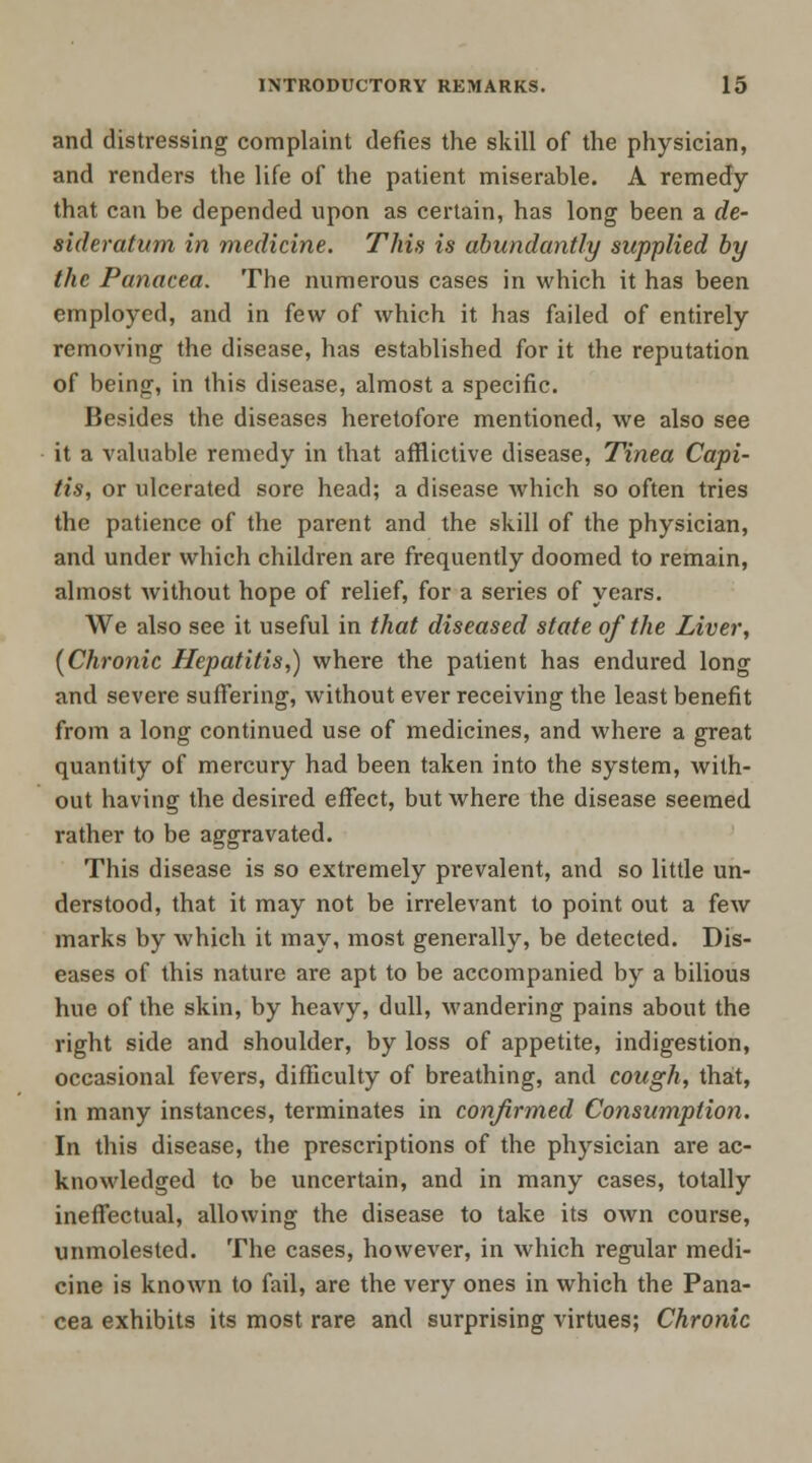 and distressing complaint defies the skill of the physician, and renders the life of the patient miserable. A remedy that can be depended upon as certain, has long been a de- sideratum in medicine. This is abundantly supplied by the Panacea. The numerous cases in which it has been employed, and in few of which it has failed of entirely removing the disease, has established for it the reputation of being, in this disease, almost a specific. Besides the diseases heretofore mentioned, we also see it a valuable remedy in that afflictive disease, Tinea Capi- tis, or ulcerated sore head; a disease which so often tries the patience of the parent and the skill of the physician, and under which children are frequently doomed to remain, almost without hope of relief, for a series of years. We also see it useful in that diseased state of the Liver, (Chronic Hepatitis,) where the patient has endured long and severe suffering, without ever receiving the least benefit from a long continued use of medicines, and where a great quantity of mercury had been taken into the system, with- out having the desired effect, but where the disease seemed rather to be aggravated. This disease is so extremely prevalent, and so little un- derstood, that it may not be irrelevant to point out a few marks by which it may, most generally, be detected. Dis- eases of this nature are apt to be accompanied by a bilious hue of the skin, by heavy, dull, wandering pains about the right side and shoulder, by loss of appetite, indigestion, occasional fevers, difficulty of breathing, and cough, that, in many instances, terminates in confirmed Consumption. In this disease, the prescriptions of the physician are ac- knowledged to be uncertain, and in many cases, totally ineffectual, allowing the disease to take its own course, unmolested. The cases, however, in which regular medi- cine is known to fail, are the very ones in which the Pana- cea exhibits its most rare and surprising virtues; Chronic