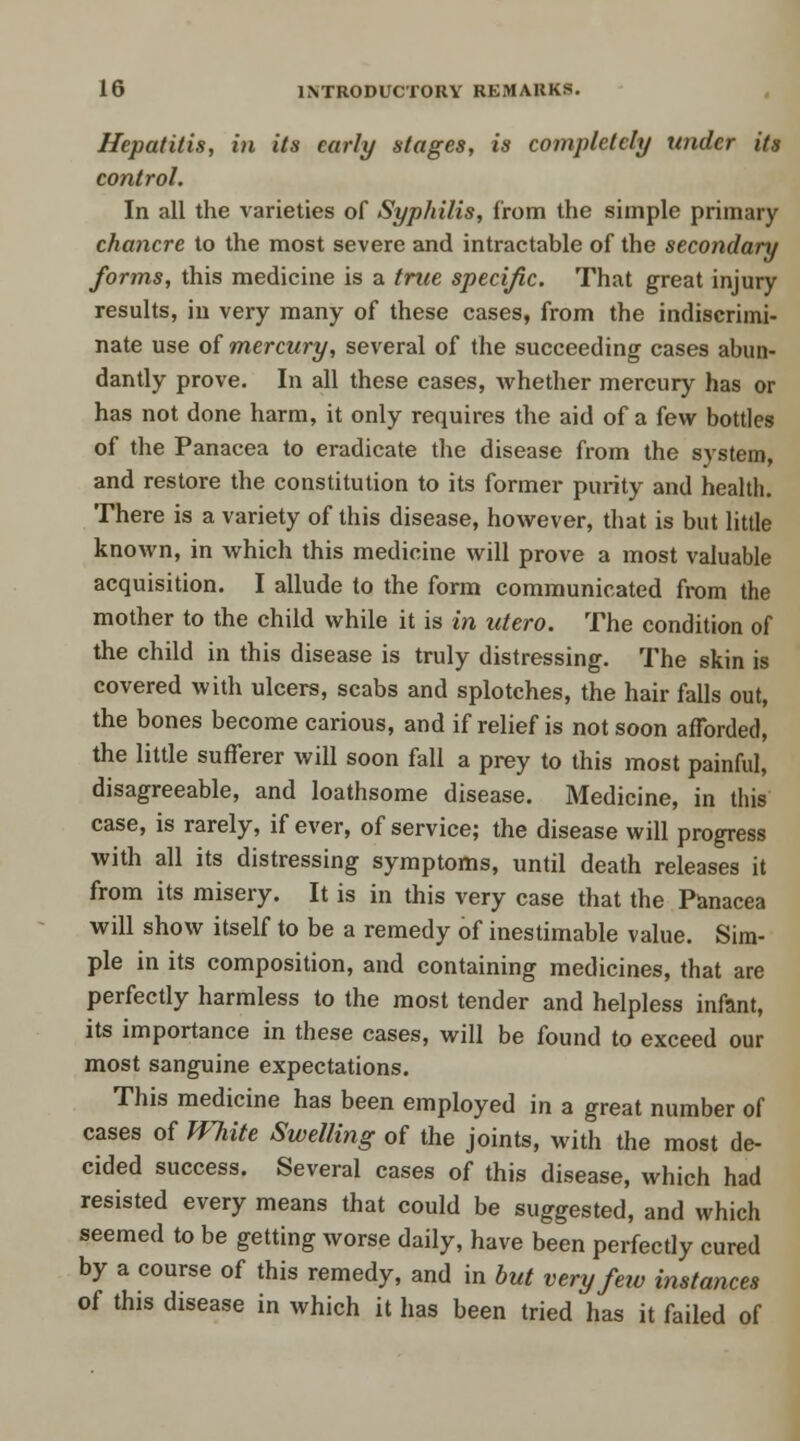 Hepatitis, in its early stages, is completely under its control. In all the varieties of Syphilis, from the simple primary chancre to the most severe and intractable of the secondary forms, this medicine is a true specific. That great injury results, in very many of these cases, from the indiscrimi- nate use of mercury, several of the succeeding cases abun- dantly prove. In all these cases, whether mercury has or has not done harm, it only requires the aid of a few bottles of the Panacea to eradicate the disease from the system, and restore the constitution to its former purity and health. There is a variety of this disease, however, that is but little known, in which this medicine will prove a most valuable acquisition. I allude to the form communicated from the mother to the child while it is in utero. The condition of the child in this disease is truly distressing. The skin is covered with ulcers, scabs and splotches, the hair falls out, the bones become carious, and if relief is not soon afforded, the little sufferer will soon fall a prey to this most painful, disagreeable, and loathsome disease. Medicine, in this case, is rarely, if ever, of service; the disease will progress with all its distressing symptoms, until death releases it from its misery. It is in this very case that the Panacea will show itself to be a remedy of inestimable value. Sim- ple in its composition, and containing medicines, that are perfectly harmless to the most tender and helpless infant, its importance in these cases, will be found to exceed our most sanguine expectations. This medicine has been employed in a great number of cases of White Swelling of the joints, with the most de- cided success. Several cases of this disease, which had resisted every means that could be suggested, and which seemed to be getting worse daily, have been perfectly cured by a course of this remedy, and in but very few instances of this disease in which it has been tried has it failed of