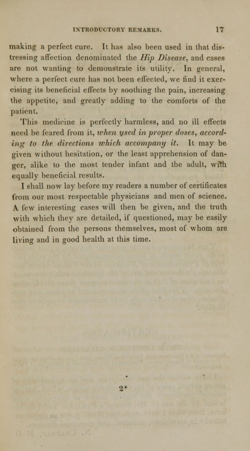 making a perfect cure. It has also been used in that dis- tressing affection denominated the Hip Disease, and cases are not wanting to demonstrate its utility. In general, where a perfect cure has not been effected, we find it exer- cising its beneficial effects by soothing the pain, increasing the appetite, and greatly adding to the comforts of the patient. This medicine is perfectly harmless, and no ill effects need be feared from it, when used in proper doses, accord- ing to the directions which accompany it. It may be given without hesitation, or the least apprehension of dan- ger, alike to the most tender infant and the adult, with equally beneficial results. I shall now lay before my readers a number of certificates from our most respectable physicians and men of science. A few interesting cases will then be given, and the truth with which they are detailed, if questioned, may be easily obtained from the persons themselves, most of whom are living and in good health at this time.