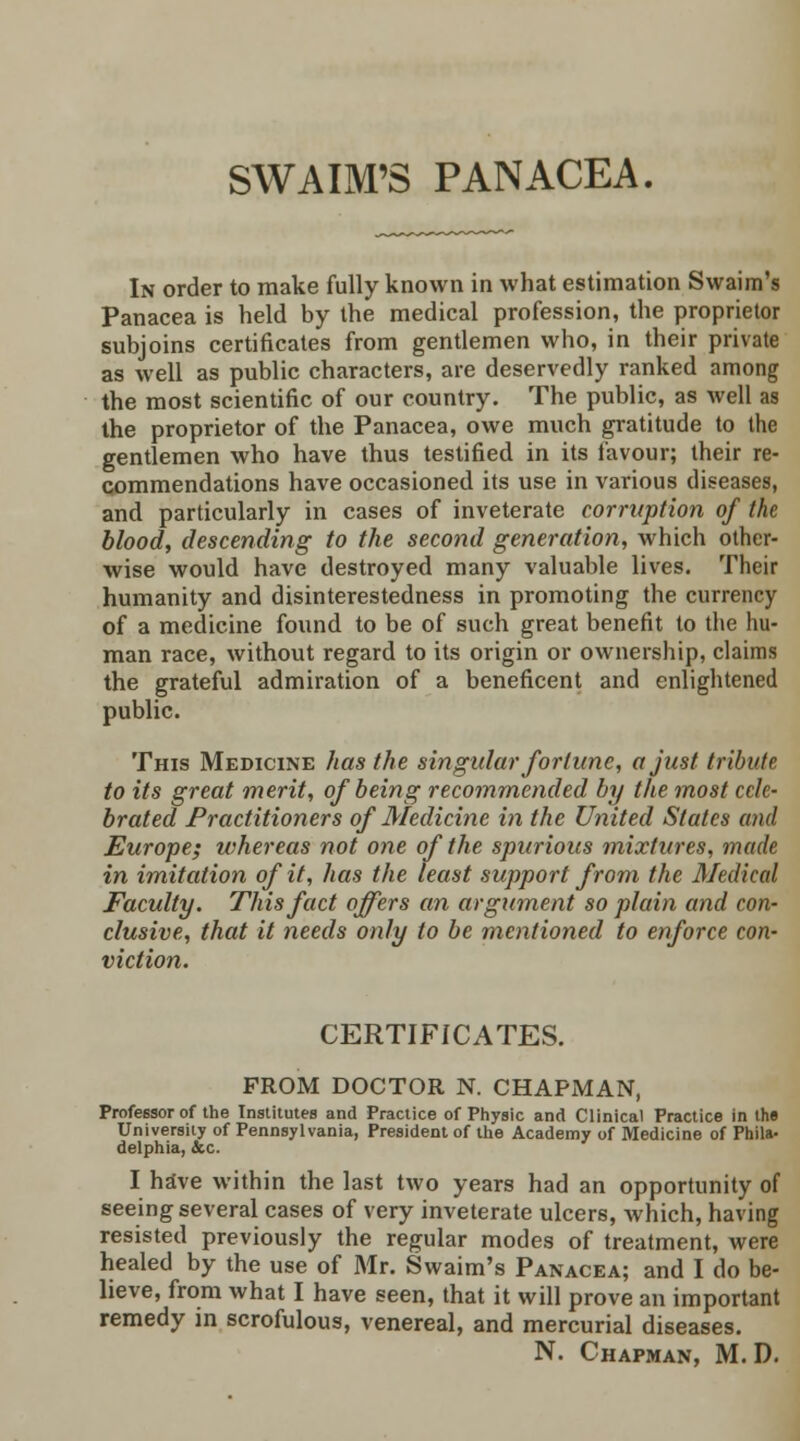 SWAIM'S PANACEA. In order to make fully known in what estimation Swaim's Panacea is held by the medical profession, the proprietor subjoins certificates from gentlemen who, in their private as well as public characters, are deservedly ranked among the most scientific of our country. The public, as well as the proprietor of the Panacea, owe much gratitude to the gentlemen who have thus testified in its favour; their re- commendations have occasioned its use in various diseases, and particularly in cases of inveterate corruption of the blood, descending to the second generation, which other- wise would have destroyed many valuable lives. Their humanity and disinterestedness in promoting the currency of a medicine found to be of such great benefit to the hu- man race, without regard to its origin or ownership, claims the grateful admiration of a beneficent and enlightened public. This Medicine has the singular fortune, a just tribute to its great merit, of being recommended by the most cele- brated Practitioners of Medicine in the United States and Europe; whereas not one of the spurious mixtures, made in imitation of it, has the least support from the Medical Faculty. This fact offers an argument so plain and con- clusive, that it needs only to be mentioned to enforce con- viction. CERTIFICATES. FROM DOCTOR N. CHAPMAN, Professor of the Institutes and Practice of Physic and Clinical Practice in the University of Pennsylvania, President of the Academy of Medicine of Phila- delphia, &c. I have within the last two years had an opportunity of seeing several cases of very inveterate ulcers, which, having resisted previously the regular modes of treatment, were healed by the use of Mr. Swaim's Panacea; and I do be- lieve, from what I have seen, that it will prove an important remedy in scrofulous, venereal, and mercurial diseases. N. Chapman, M. D.