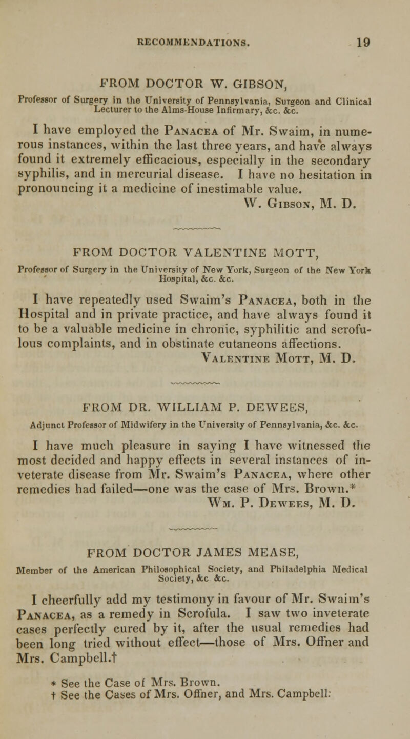 FROM DOCTOR W. GIBSON, Professor of Surgery in the University of Pennsylvania, Surgeon and Clinical Lecturer to the Aims-House Infirmary, &c. &c. I have employed the Panacea of Mr. Swaim, in nume- rous instances, within the last three years, and have always found it extremely efficacious, especially in the secondary syphilis, and in mercurial disease. I have no hesitation in pronouncing it a medicine of inestimable value. VV. Gibson, M. D. FROM DOCTOR VALENTINE MOTT, Professor of Surgery in the University of New York, Surgeon of the New York Hospital, &c. &c. I have repeatedly used Swaim's Panacea, both in the Hospital and in private practice, and have always found it to be a valuable medicine in chronic, syphilitic and scrofu- lous complaints, and in obstinate cutaneons affections. Valentine Mott, M. D. FROM DR. WILLIAM P. DEWEES, Adjunct Professor of Midwifery in the University of Pennsylvania, &c. &c. I have much pleasure in saying I have witnessed the most decided and happy effects in several instances of in- veterate disease from Mr. Swaim's Panacea, where other remedies had failed—one was the case of Mrs. Brown.* Wm. P. Dewees, M. D. FROM DOCTOR JAMES MEASE, Member of the American Philosophical Society, and Philadelphia Medical Society, &c &c. I cheerfully add my testimony in favour of Mr. Swaim's Panacea, as a remedy in Scrofula. I saw two inveterate cases perfectly cured by it, after the usual remedies had been long tried without effect—those of Mrs. Offner and Mrs. Campbell.t * See the Case ol Mrs. Brown. t See the Cases of Mrs. Offner, and Mrs. Campbell;