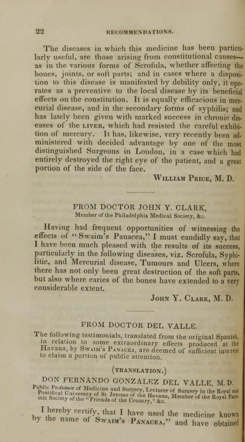 The diseases in which this medicine has been particu- larly useful, are those arising from constitutional causes— as in the various forms of Scrofula, whether affecting the bones, joints, or soft parts; and in cases where a disposi- tion to this disease is manifested by debility only, it ope- rates as a preventive to the local disease by its beneficial effects on the constitution. It is equally efficacious in mer- curial disease, and in the secondary forms of syphilis; and has lately been given with marked success in chronic dis- eases of the liver, which had resisted the careful exhibi- tion of mercury. It has, likewise, very recently been ad- ministered with decided advantage by one of the most distinguished Surgeons in London, in a case which had entirely destroyed the right eye of the patient, and a great portion of the side of the face. William Price, M. D. FROM DOCTOR JOHN Y. CLARK, Member of the Philadelphia Medical Society, &c. Having had frequent opportunities of witnessing the effects of  Svvaim's Panacea, I must candidly say, that 1 have been much pleased with the results of its success, particularly in the following diseases, viz. Scrofula, Syphi- litic, and Mercurial disease, Tumours and Ulcers, where there has not only been great destruction of the soft parts, but also where caries of the bones have extended to a very considerable extent. John Y. Clark, M. D. PROM DOCTOR DEL VALLE. The following testimonials, translated from the original Spanish, in relation to some extraordinary effects produced at the Havana, by Swaim's Panacea, are deemed of sufficient interest to claim a portion of public attention. (translation.) DON FERNANDO GONZALEZ DEL VALLE M D. tt^25£3^'ttg£Z&fr Member °f lhe Ro>al Pairi- hJ^T^ Cer% that l have used the medicine known by the name of Swaim's Panacea, and have obtained