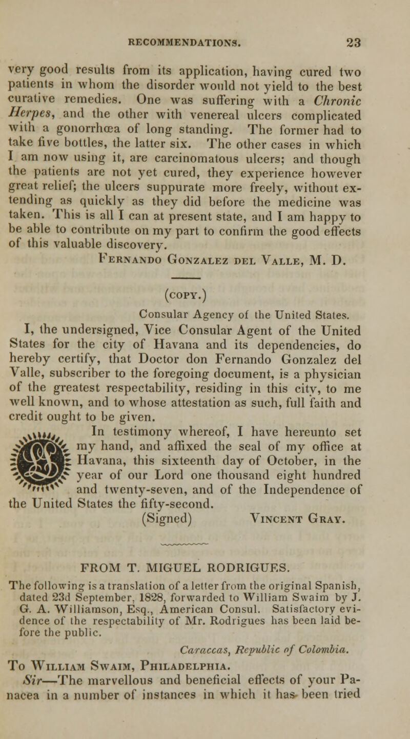 very good results from its application, having cured two patients in whom the disorder would not yield to the best curative remedies. One was suffering with a Chronic Herpes, and the other with venereal ulcers complicated with a gonorrhoea of long standing. The former had to take five bottles, the latter six. The other cases in which I am now using it, are carcinomatous ulcers; and though the patients are not yet cured, they experience however great relief; the ulcers suppurate more freely, without ex- tending as quickly as they did before the medicine was taken. This is all I can at present state, and I am happy to be able to contribute on my part to confirm the good effects of this valuable discovery. Fernando Gonzalez del Valle, M. D. (copy.) Consular Agency of the United States. I, the undersigned, Vice Consular Agent of the United States for the city of Havana and its dependencies, do hereby certify, that Doctor don Fernando Gonzalez del Valle, subscriber to the foregoing document, is a physician of the greatest respectability, residing in this city, to me well known, and to whose attestation as such, full faith and credit ought to be given. In testimony whereof, I have hereunto set my hand, and affixed the seal of my office at Havana, this sixteenth day of October, in the year of our Lord one thousand eight hundred and twenty-seven, and of the Independence of the United States the fifty-second. (Signed) Vincent Gray. FROM T. MIGUEL RODRIGUES. The following is a translation of a letter from the original Spanish, dated 23d September. 1828, forwarded to William Swaim by J. G. A. Williamson, Esq., American Consul. Satisfactory evi- dence of the respectability of Mr. Rodrigues has been laid be- fore the public. Caraccas, Republic of Colombia. To William Swaim, Philadelphia. Sir—The marvellous and beneficial effects of your Pa- nacea in a number of instances in which it has* been tried