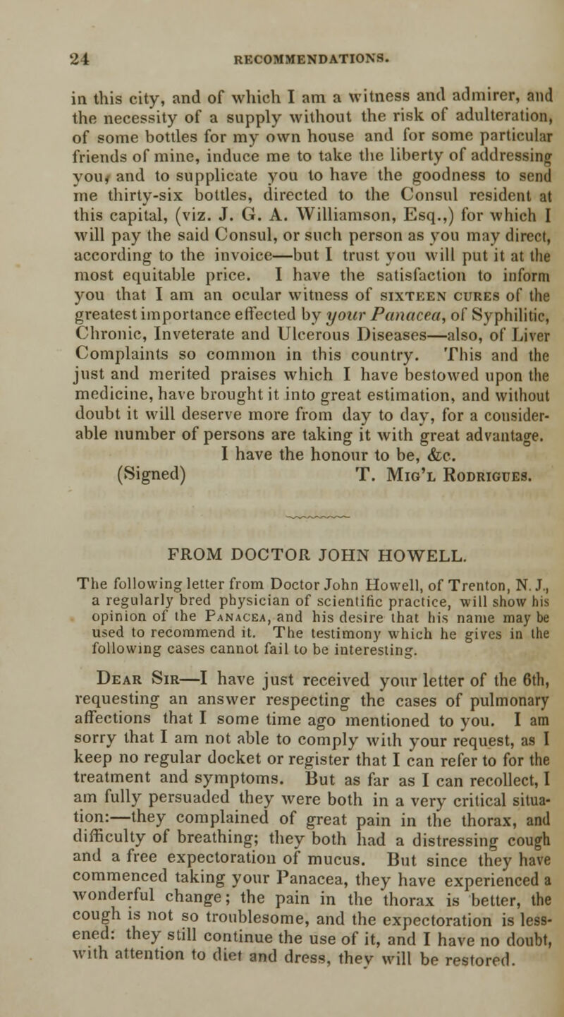 in this city, and of which I am a witness and admirer, and the necessity of a supply without the risk of adulteration, of some bottles for my own house and for some particular friends of mine, induce me to take the liberty of addressing you< and to supplicate you to have the goodness to send me thirty-six bottles, directed to the Consul resident at this capital, (viz. J. G. A. Williamson, Esq.,) for which I will pay the said Consul, or such person as you may direct, according to the invoice—but I trust you will put it at the most equitable price. I have the satisfaction to inform you that I am an ocular witness of sixteen cures of the greatest importance effected by your Panacea, of Syphilitic, Chronic, Inveterate and Ulcerous Diseases—also, of Liver Complaints so common in this country. This and the just and merited praises which I have bestowed upon the medicine, have brought it into great estimation, and without doubt it will deserve more from day to day, for a consider- able number of persons are taking it with great advantage. I have the honour to be, Sic. (Signed) T. Mig'l Rodrigces. FROM DOCTOR JOHN HOWELL. The following letter from Doctor John Howell, of Trenton, N. J., a regularly bred physician of scientific practice, will show his opinion of the Panacea, and his desire that his name may be used to recommend it. The testimony which he gives in the following cases cannot fail to be interesting. Dear Sir—I have just received your letter of the 6th, requesting an answer respecting the cases of pulmonary affections that I some time ago mentioned to you. I am sorry that I am not able to comply with your request, as I keep no regular docket or register that I can refer to for the treatment and symptoms. But as far as I can recollect, I am fully persuaded they were both in a very critical situa- tion:—they complained of great pain in the thorax, and difficulty of breathing; they both had a distressing cough and a free expectoration of mucus. But since they have commenced taking your Panacea, they have experienced a wonderful change; the pain in the thorax is better, the cough is not so troublesome, and the expectoration is less- ened: they still continue the use of it, and I have no doubt, with attention to diet and dress, thev will be restored.
