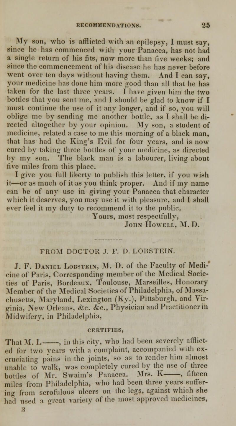 My son, who is afflicted with an epilepsy, I must say, since he has commenced with your Panacea, has not had a single return of his fits, now more than five weeks; and since the commencement of his disease he has never before went over ten days without having them. And I can say, your medicine has done him more good than all that he has taken for the last three years. I have given him the two bottles that you sent me, and I should be glad to know if I must continue the use of it any longer, and if so, you will oblige me by sending me another bottle, as T shall be di- rected altogether by your opinion. My son, a student of medicine, related a case to me this morning of a black man, that has had the King's Evil for four years, and is now cured by taking three bottles of your medicine, as directed by my son. The black man is a labourer, living about five miles from this place. I give you full liberty to publish this letter, if you wish it—or as much of it as you think proper. And if my name can be of any use in giving your Panacea that character which it deserves, you may use it with pleasure, and I shall ever feel it my duty to recommend it to the public. Yours, most respectfully, John Howell, M. D. FROM DOCTOR J. F. D. LOBSTEIN. J. F. Daniel Lobstein, M. D. of the Faculty of Medi-' cine of Paris, Corresponding member of the Medical Socie- ties of Paris, Bordeaux, Toulouse, Marseilles, Honorary Member of the Medical Societies of Philadelphia, of Massa- chusetts, Maryland, Lexington (Ky.), Pittsburgh, and Vir- ginia, New Orleans, &c. &c, Physician and Practitioner in Midwifery, in Philadelphia, certifies, That M. L , in this city, who had been severely afflict- ed for two vears with a complaint, accompanied with ex- cruciating pains in the joints, so as to render him almost unable to walk, was completely cured by the use of three bottles of Mr. Swaim's Panacea. Mrs. K , fifteen miles from Philadelphia, who had been three years suffer- ing from scrofulous ulcers on the legs, against which she had used a great variety of the most approved medicines,