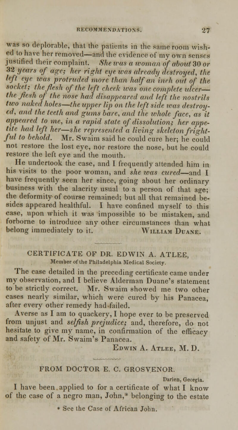 was so deplorable, that the patients in the same room wish- ed to have, her removed—and the evidence of my own senses justified their complaint. She ims a woman of about 30 or 32 years of age; her right eye was already destroyed, the left eye was protruded more than half an inch out of the socket; the flesh of the left cheek was one complete ulcer— the flesh of the nose had disappeared and left the nostrils two naked holes—the upper Up on the left side ivas destroy- ed, and the teeth and gums bare, and the whole face, as it appeared to me, in a rapid state of dissolution; her appe- tite had left her—she represented a living skeleton fright- ful to behold. Mr. Swaim said he could cure her; he could not restore the lost eye, nor restore the nose, but he could restore the left eye and the mouth. He undertook the case, and I frequently attended him in his visits to the poor woman, and she was cured—and I have frequently seen her since, going about her ordinary business with the alacrity usual to a person of that age; the deformity of course remained; but all that remained be- sides appeared healthful. I have confined myself to this case, upon which it was impossible to be mistaken, and forborne to introduce any other circumstances than what belong immediately to it. William Duane. CERTIFICATE OF DR. EDWIN A. ATLEE, Member of the Philadelphia Medical Society. The case detailed in the preceding certificate came under my observation, and I believe Alderman Duane's statement to be strictly correct. Mr. Swaim showed me two other cases nearly similar, which were cured by his Panacea, after every other remedy had failed. Averse as I am to quackery, I hope ever to be preserved from unjust and selfish prejudice; and, therefore, do not hesitate to give my name, in confirmation of the efficacy and safety of Mr. Swaim's Panacea. Edwin A. Atlee, M. D. FROM DOCTOR E. C. GROSVENOR. Darien, Georgia. I have been applied to for a certificate of what I know of the case of a negro man, John,* belonging to the estate * See the Case of African John.
