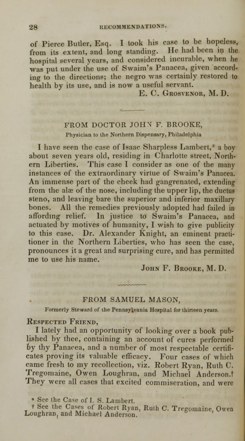 of Pierce Butler, Esq. I took his case to be hopeless, from its extent, and long standing. He had been in the hospital several years, and considered incurable, when he was put under the use of Swaim's Panacea, given accord- ing to the directions; the negro was certainly restored to health by its use, and is now a useful servant. E. C. Grosvenor, M. D. FROM DOCTOR JOHX F. BROOKE, Physician to the Northern Dispensary, Philadelphia I have seen the case of Isaac Sharpless Lambert,* a boy about seven years old, residing in Charlotte street, North- ern Liberties. This case I consider as one of the many instances of the extraordinary virtue of Swaim's Panacea. An immense part of the cheek had gangrenated, extending from the alae of the nose, including the upper lip, the ductus steno, and leaving bare the superior and inferior maxillary bones. All the remedies previously adopted had failed in affording relief. In justice to Swaim's Panacea, and actuated by motives of humanity, I wish to give publicity to this case. Dr. Alexander Knight, an eminent practi- tioner in the Northern Liberties, who has seen the case, pronounces it a great and surprising cure, and has permitted me to use his name. John F. Brooke, M. D. FROM SAMUEL MASON, Formerly Steward of the Pennsylvania Hospital for thirteen years. Respected Friend, I lately had an opportunity of looking over a book pub- lished by thee, containing an account of cures performed by thy Panacea, and a number of most respectable certifi- cates proving its valuable efficacy. Four cases of which came fresh to my recollection, viz. Robert Ryan, Ruth C. Tregomaine, Owen Loughran, and Michael Anderson.t They were all cases that excited commiseration, and were * See the Case of I. S. Lambert. + See the Cases of Robert Ryan, Ruth C. Tregomaine, Owen Loughran, and Michael Anderson.
