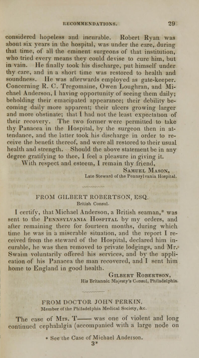 considered hopeless and incurable. Robert Ryan was about six years in the hospital, was under the care, during that time, of all the eminent surgeons of that institution, who tried every means they could devise to cure him, but in vain. He finally took his discharge, put himself under thy care, and in a short time was restored to health and soundness. He was afterwards employed as gate-keeper. Concerning R. C. Tregomaine, Owen Loughran, and Mi- chael Anderson, I having opportunity of seeing them daily; beholding their emacipated appearance; their debility be- coming daily more apparent; their ulcers growing larger and more obstinate; that I had not the least expectation of their recovery. The two former were permitted to take thy Panacea in the Hospital, by the surgeon then in at- tendance, and the latter took his discharge in order to re- ceive the benefit thereof, and were all restored to their usual health and strength. Should the above statement be in any degree gratifying to thee, I feel a pleasure in giving it. With respect and esteem, I remain thy friend, Samuel Mason., Late Steward of the Pennsylvania Hospital. FROM GILBERT ROBERTSON, ESQ. British Consul. I certify, that Michael Anderson, a British seaman,* was sent to the Pennsylvania Hospital by my orders, and after remaining there for fourteen months, during which time he was in a miserable situation, and the report I re- ceived from the steward of the Hospital, declared him in- curable, he was then removed to private lodgings, and Mr. Swaim voluntarily offered his services, and by the appli- cation of his Panacea the man recovered, and I sent him home to England in good health. Gilbert Robertson, His Britannic Majesty's Consul, Philadelphia. FROM DOCTOR JOHN PERKIN, Member of the Philadelphia Medical Society, &c. The case of Mrs. T was one of violent and long continued cephalalgia (accompanied with a large node on * See the Case of Michael Anderson. 3*