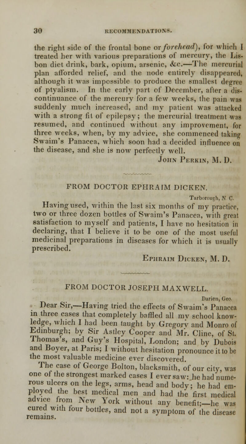 the right side of the frontal bone or forehead), for which I treated her with various preparations of mercury, the Lis- bon diet drink, bark, opium, arsenic, <fcc.—The mercurial plan afforded relief, and the node entirely disappeared, although it was impossible to produce the smallest degree of ptyalism. In the early part of December, after a dis- continuance of the mercury for a few weeks, the pain was suddenly much increased, and my patient was attacked with a strong fit of epilepsy; the mercurial treatment was resumed, and continued without any improvement, for three weeks, when, by my advice, she commenced taking Swaim's Panacea, which soon had a decided influence on the disease, and she is now perfectly well. John Perkin, M. D. FROM DOCTOR EPHRAIM DICKEN. Tarborough, N C Having used, within the last six months of my practice, two or three dozen bottles of Swaim's Panacea, with great satisfaction to myself and patients, I have no hesitation in declaring, that I believe it to be one of the most useful medicinal preparations in diseases for which it is usually prescribed. Ephraim Dicken, M. D. FROM DOCTOR JOSEPH MAXWELL. Darien, Geo. Dear Sir,—Having tried the effects of Swaim's Panacea in three cases that completely baffled all mv school know- ledge, which I had been taught by Gregory and Monro of Edinburgh; by Sir Astley Cooper and Mr. Cline, of St. Thomas's, and Guy's Hospital, London; and by Dubois and Boyer, at Paris; I without hesitation pronounce it to be the most valuable medicine ever discovered. The case of George Bolton, blacksmith, of our city, was one of the strongest marked cases I ever saw: he had nume- rous ulcers on the legs, arms, head and body; he had em- ployed the best medical men and had the first medical advice from New York without any benefit;—he was cured with four bottles, and not a symptom of the disease remains.