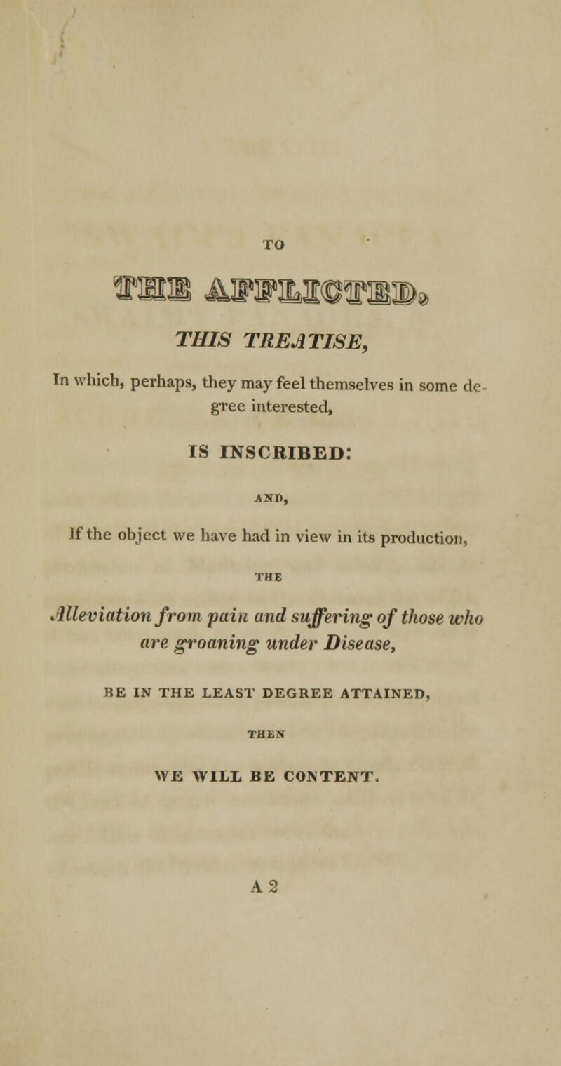 THIS TREATISE, In which, perhaps, they may feel themselves in some de- gree interested, is inscribed: AND, If the object we have had in view in its production, THE Alleviation from pain and suffering of those who are groaning under Disease, BE IN THE LEAST DEGREE ATTAINED, WE WILL BE CONTENT.