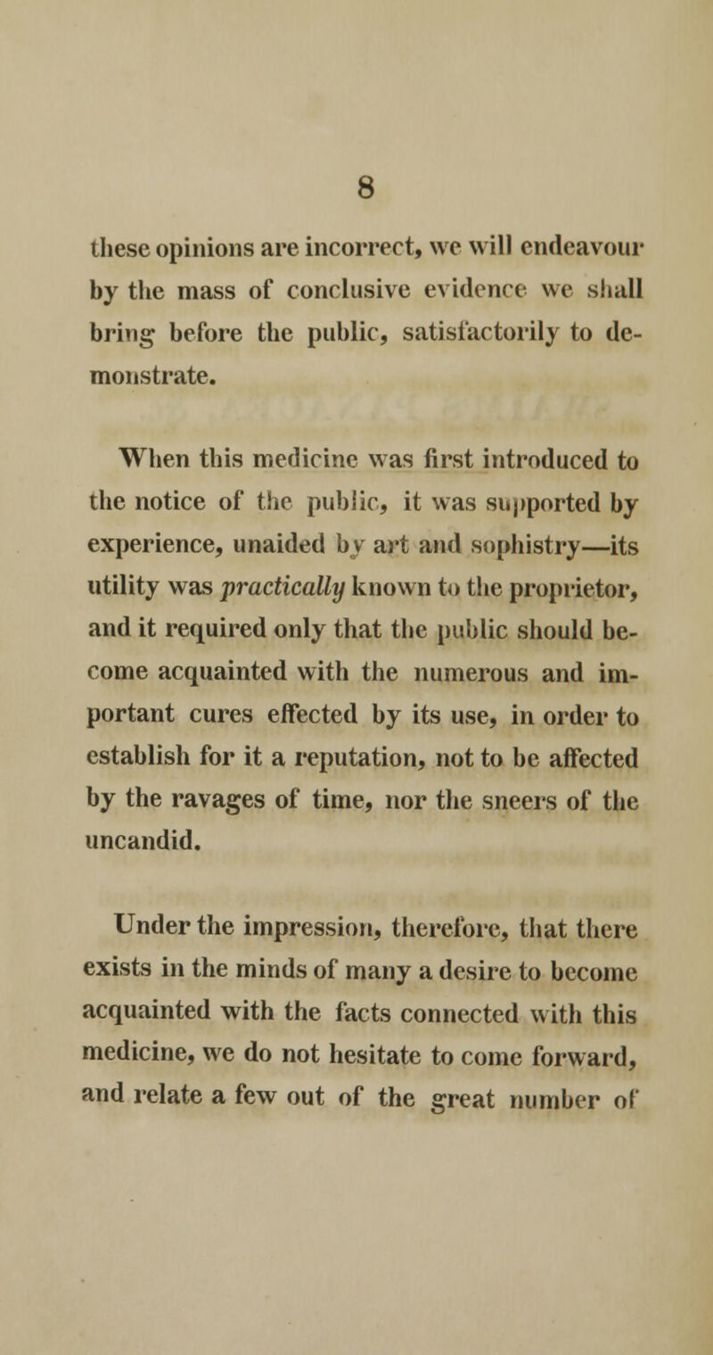 these opinions are incorrect, we will endeavour by the mass of conclusive evidence we shall bring before the public, satisfactorily to de- monstrate. When this medicine was first introduced to the notice of the public, it was supported by experience, unaided by art and sophistry—its utility was practically known to the proprietor, and it required only that the public should be- come acquainted with the numerous and im- portant cures effected by its use, in order to establish for it a reputation, not to be affected by the ravages of time, nor the sneers of the uncandid. Under the impression, therefore, that there exists in the minds of many a desire to become acquainted with the facts connected with this medicine, we do not hesitate to come forward, and relate a few out of the great number of