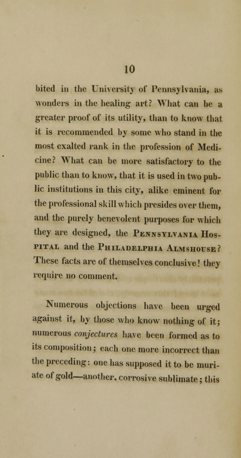 bited in the University of Pennsylvania, as wonders in the healing art? What can he a greater proof of its utility, than to know that it is recommended by some who stand in the most exalted rank in the profession of Medi- cine ? What can he more satisfactory to the public than to know, that it is used in two pub- lic institutions in this city, alike eminent for the professional skill which presides over them, and the purely benevolent purposes for which they are designed, the Pennsylvania Hos- pital and the Philadelphia Almshouse? These facts are of themselves conclusive! they require no comment. Numerous objections have been urged against it, by those who know nothing of it; numerous conjectures have been formed as to its composition,- each one more incorrect than the preceding: one has supposed it to be muri- ate of gold—another, corrosive sublimate; this
