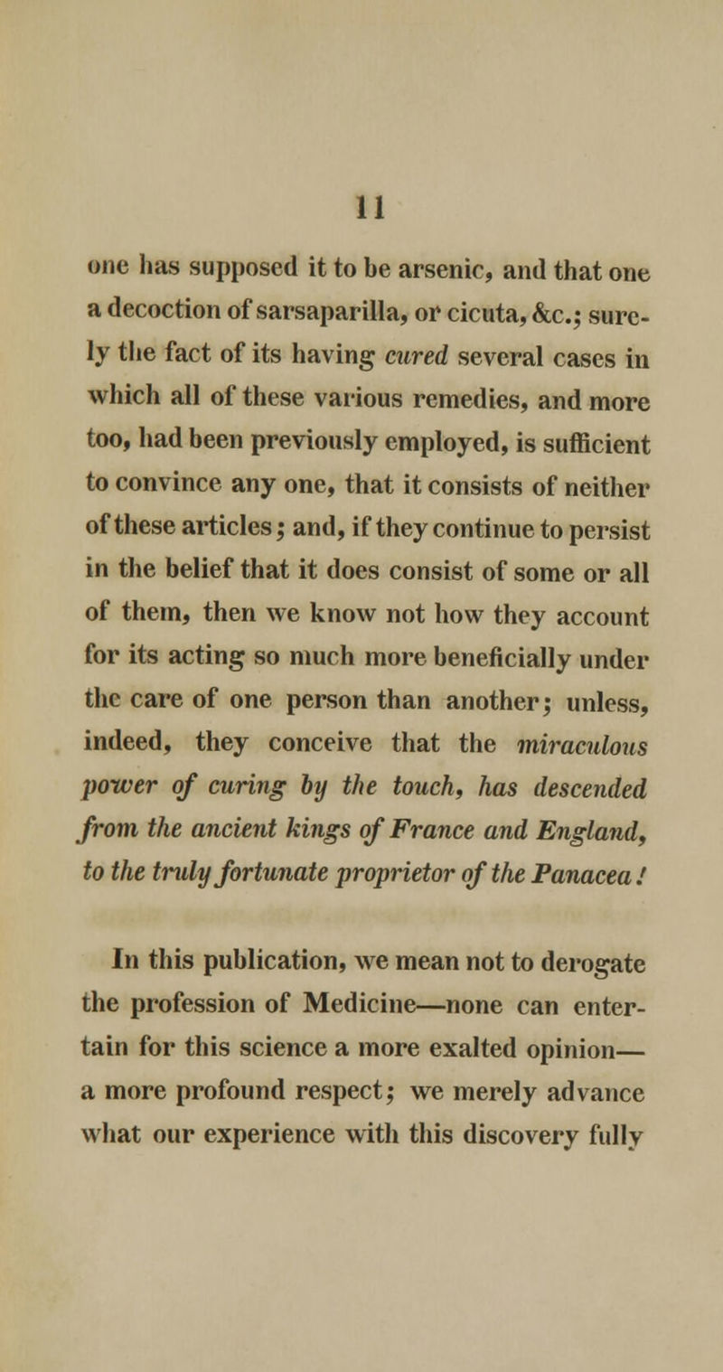 one has supposed it to be arsenic, and that one a decoction of sarsaparilla, or cicuta, &c; sure- ly the fact of its having mired several cases in which all of these various remedies, and more too, had been previously employed, is sufficient to convince any one, that it consists of neither of these articles; and, if they continue to persist in the belief that it does consist of some or all of them, then we know not how they account for its acting so much more beneficially under the care of one person than another; unless, indeed, they conceive that the miraculous power of curing by the touch, has descended from the ancient kings of France and England, to the truly fortunate proprietor of the Panacea.' In this publication, we mean not to derogate the profession of Medicine—none can enter- tain for this science a more exalted opinion— a more profound respect; we merely advance what our experience with this discovery fully