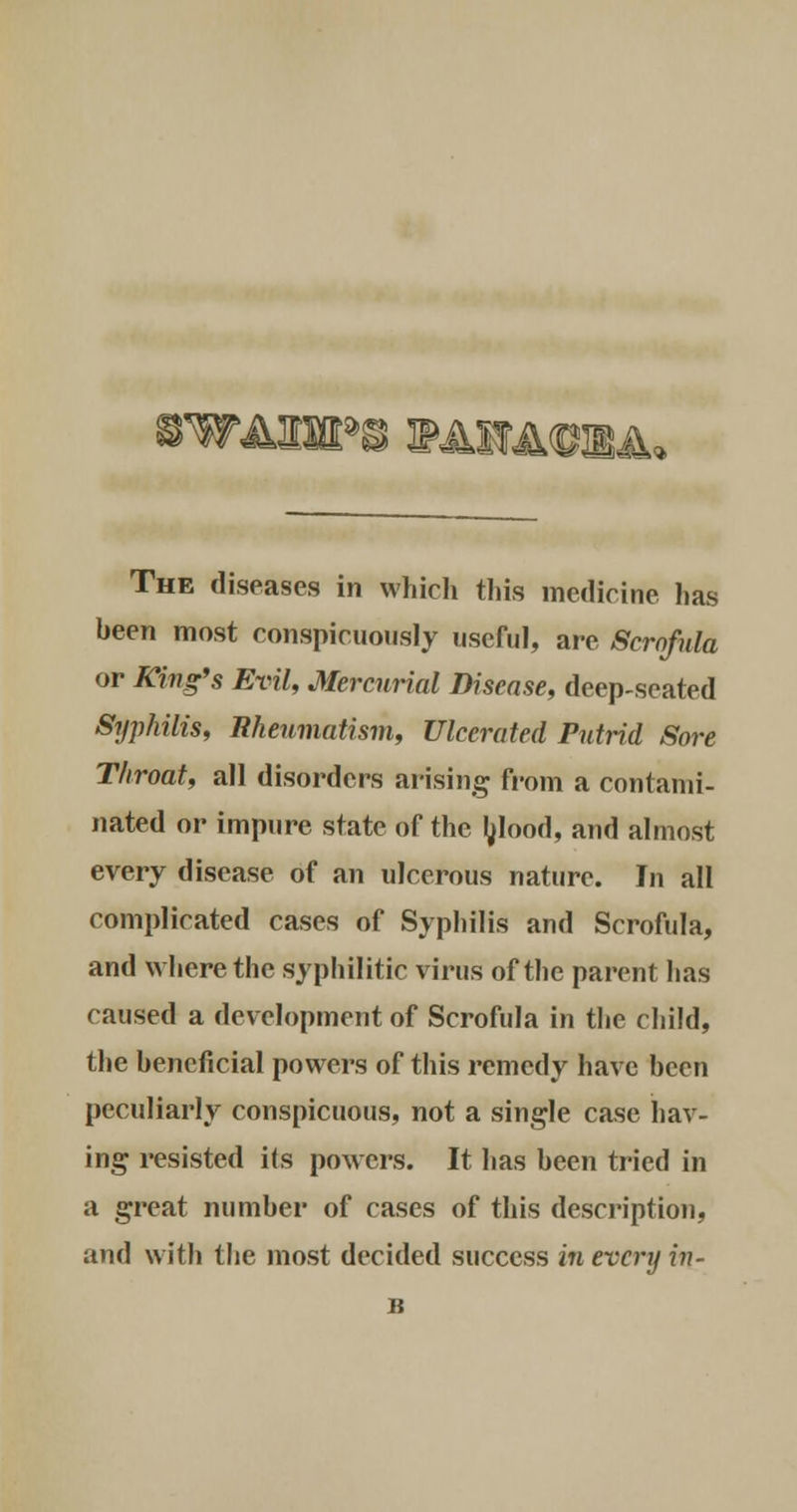rWAIHPS EAWACIRJL The diseases in which this medicine has been most conspicuously useful, are Scrofula or King's Evil, Mercurial Disease, deep-seated Syphilis, Rheumatism, Ulcerated Putrid Sore Throat, all disorder's arising from a contami- nated or impure state of the blood, and almost every disease of an ulcerous nature. In all complicated cases of Syphilis and Scrofula, and where the syphilitic virus of the parent has caused a development of Scrofula in the child, the beneficial powers of this remedy have been peculiarly conspicuous, not a single case hav- ing resisted its powers. It has been tried in a great number of cases of this description, and with the most decided success in every in- B
