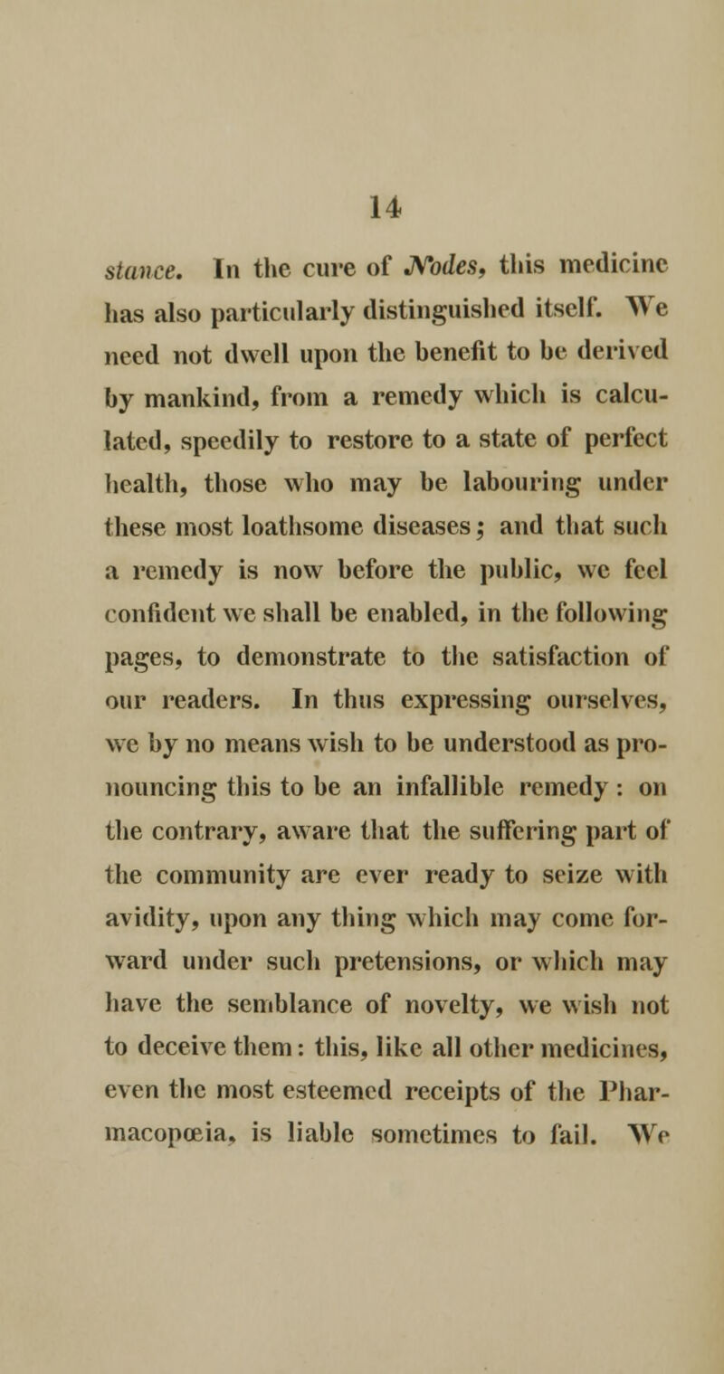 stance. In the cure of Nodes, this medicine has also particularly distinguished itself. We need not dwell upon the benefit to be derived by mankind, from a remedy which is calcu- lated, speedily to restore to a state of perfect health, those who may be labouring under these most loathsome diseases; and that such a remedy is now before the public, we feel confident we shall be enabled, in the following pages, to demonstrate to the satisfaction of our readers. In thus expressing ourselves, we by no means wish to be understood as pro- nouncing this to he an infallible remedy : on the contrary, aware that the suffering part of the community are ever ready to seize with avidity, upon any thing which may come for- ward under such pretensions, or which may have the semblance of novelty, we wish not to deceive them: this, like all other medicines, even the most esteemed receipts of the Phar- macopoeia, is liable sometimes to fail. We