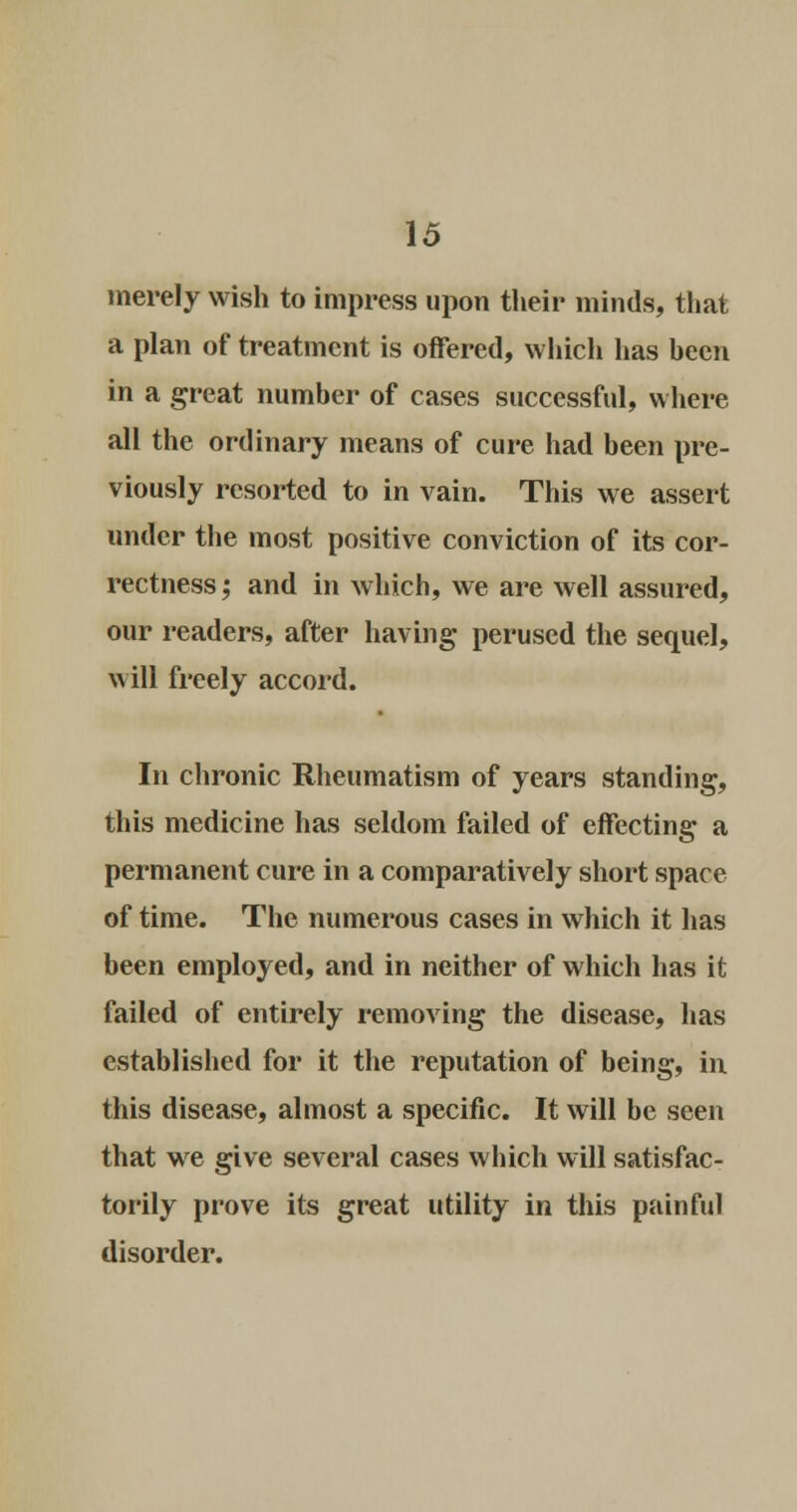 merely wish to impress upon their minds, that a plan of treatment is offered, which has hecn in a great number of cases successful, where all the ordinary means of cure had been pre- viously resorted to in vain. This we assert under the most positive conviction of its cor- rectness; and in which, we are well assured, our readers, after having perused the sequel, will freely accord. In chronic Rheumatism of years standing, this medicine has seldom failed of effecting a permanent cure in a comparatively short space of time. The numerous cases in which it has been employed, and in neither of which has it failed of entirely removing the disease, has established for it the reputation of being, in. this disease, almost a specific. It will be seen that we give several cases which will satisfac- torily prove its great utility in this painful disorder.