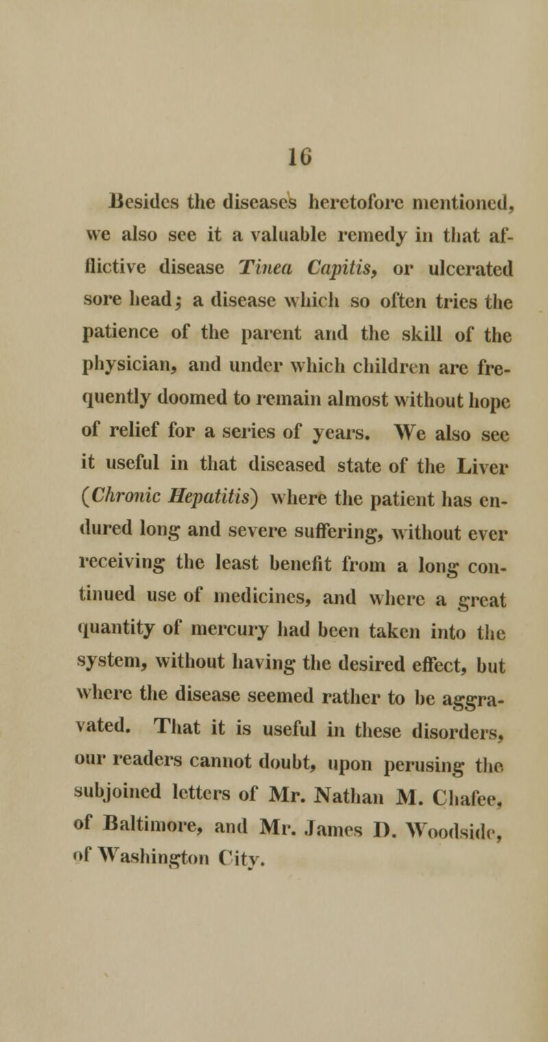 Besides the diseases heretofore mentioned, we also see it a valuable remedy in that af- flictive disease Tinea Capitis, or ulcerated sore head ,• a disease which so often tries the patience of the parent and the skill of the physician, and under which children are fre- quently doomed to remain almost without hope of relief for a series of years. We also see it useful in that diseased state of the Liver (Chronic Hepatitis) where the patient has en- dured long and severe suffering, without ever receiving the least benefit from a long con- tinued use of medicines, and where a great quantity of mercury had been taken into the system, without having the desired effect, but where the disease seemed rather to be aggra- vated. That it is useful in these disorders, our readers cannot doubt, upon perusing the subjoined letters of Mr. Nathan M. Chafee. of Baltimore, and Mr. James I). Woodside, Of Washington City.