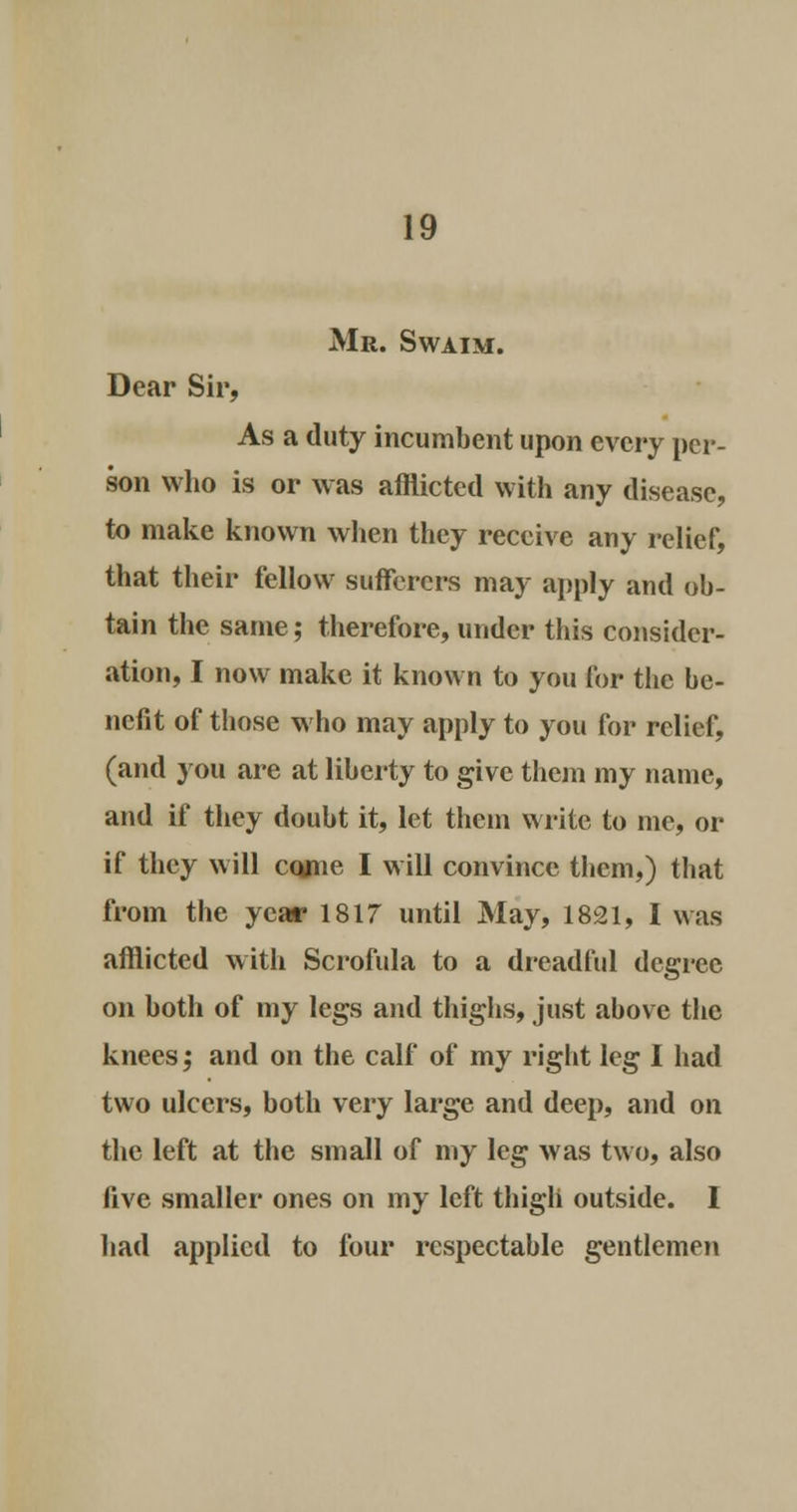Mr. Swaim. Dear Sir, As a duty incumbent upon every per- son who is or was afflicted with any disease, to make known when they receive any relief, that their fellow sufferers may apply and ob- tain the same; therefore, under this consider- ation, I now make it known to you for the be- nefit of those who may apply to you for relief, (and you are at liberty to give them my name, and if they doubt it, let them write to me, or if they will cojne I will convince them,) that from the year 1817 until May, 1821, I was afflicted witli Scrofula to a dreadful degree on both of my legs and thighs, just above the knees; and on the calf of my right leg I had two ulcers, both very large and deep, and on the left at the small of my leg was two, also five smaller ones on my left thigh outside. I had applied to four respectable gentlemen