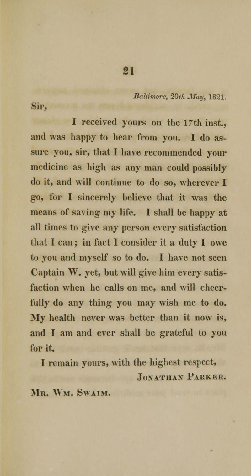 Baltimore, 20th May, 1821. Sir, I received yours on the 17th inst., and was happy to hear from you. I do as- sure you, sir, that I have recommended your medicine as high as any man could possibly do it, and will continue to do so, wherever I go, for I sincerely believe that it was the means of saving my life. I shall be happy at all times to give any person every satisfaction that I can; in fact I consider it a duty I owe to you and myself so to do. I have not seen Captain W. yet, but will give him every satis- faction when he calls on me, and will cheer- fully do any thing you may wish me to do. My health never was better than it now is, and I am and ever shall be grateful to you for it. I remain yours, with the highest respect, Jonathan Parker.
