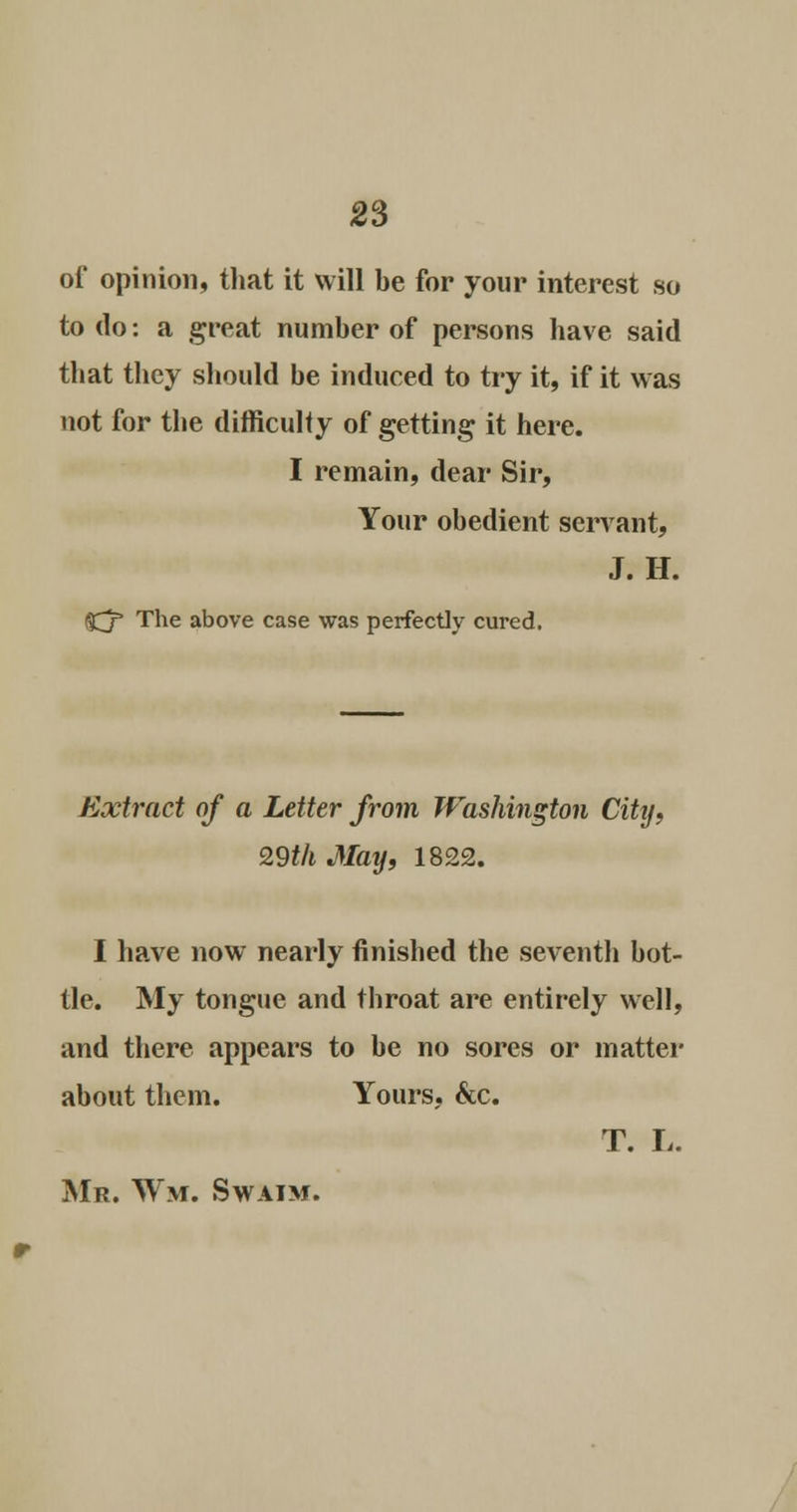 of opinion, that it will be for your interest so to do: a great number of persons have said that they should be induced to try it, if it was not for the difficulty of getting it here. I remain, dear Sir, Your obedient servant, J. H. ftjp The above case was perfectly cured. Extract of a Letter from Washington City, 29th May, 1822. I have now nearly finished the seventh bot- tle. My tongue and throat are entirely well, and there appears to be no sores or matter about them. Yours, &c. T. L. Mr. Wm. Swaim.
