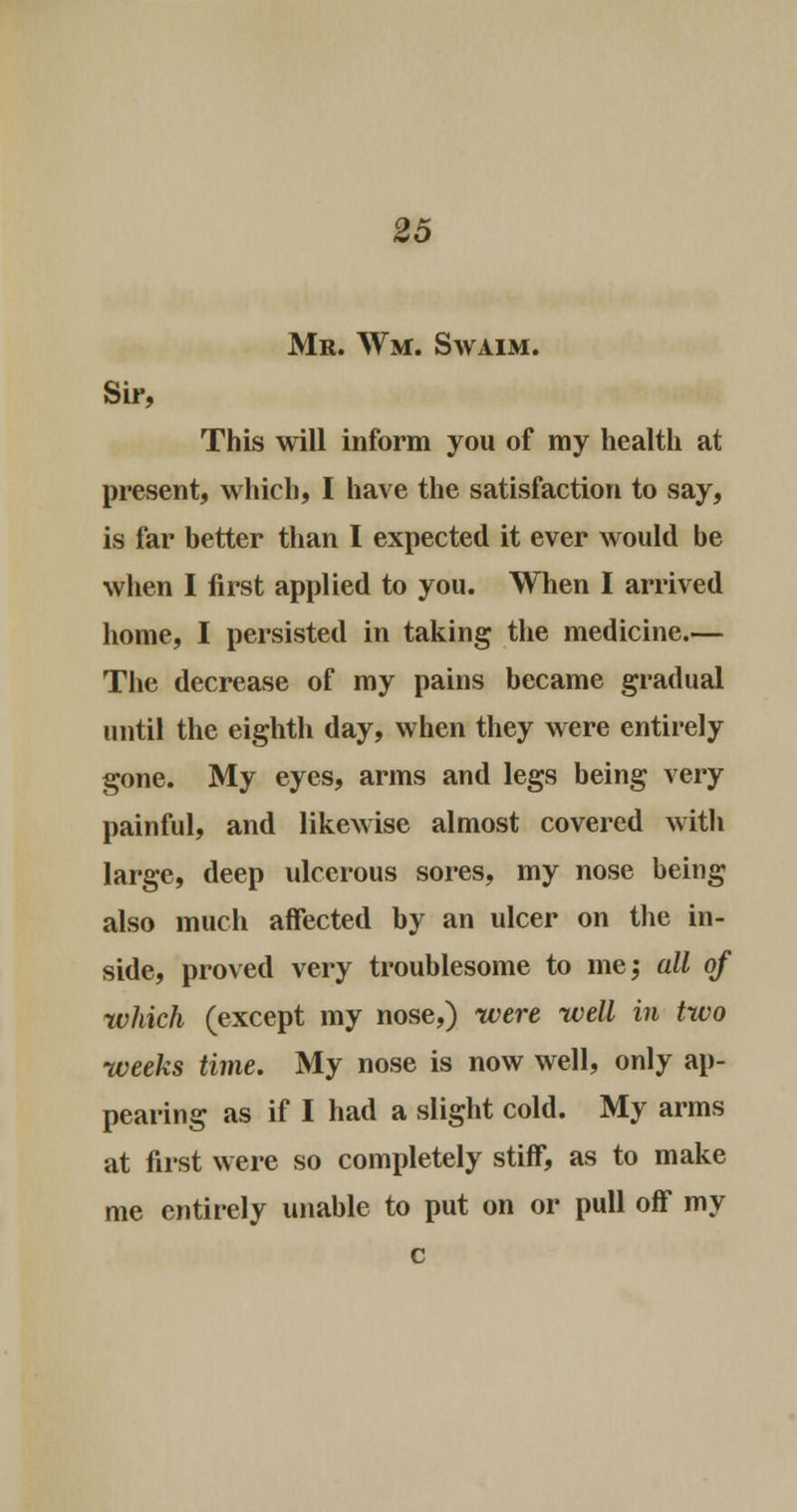 Mr. Wm. Swaim. Sir, This will inform you of my health at present, which, I have the satisfaction to say, is far better than I expected it ever would be when I first applied to you. When I arrived home, I persisted in taking the medicine.— The decrease of my pains became gradual until the eighth day, when they were entirely gone. My eyes, arms and legs being very painful, and likewise almost covered with large, deep ulcerous sores, my nose being also much affected by an ulcer on the in- side, proved very troublesome to me; all of which (except my nose,) were well in two weeks time. My nose is now well, only ap- pearing as if I had a slight cold. My arms at first were so completely stiff, as to make me entirely unable to put on or pull off my c