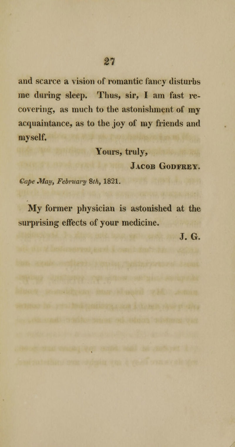 21 and scarce a vision of romantic fancy disturbs me during sleep. Thus, sir, I am fast re- covering, as much to the astonishment of my acquaintance, as to the joy of my friends and myself. Yours, truly, Jacob Godfrey. Cape May, February Sth, 1821. My former physician is astonished at the surprising effects of your medicine. J. G.