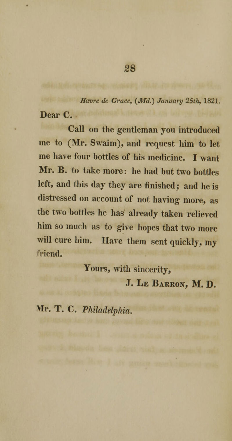 Havre de Grace, (Md.) January 25th, 1821. Dear C. Call on the gentleman you introduced me to (Mr. Swaim), and request him to let me have four bottles of his medicine. I want Mr. B. to take more: he had but two bottles left, and this day they are finished; and he is distressed on account of not having more, as the two bottles he has already taken relieved him so much as to give hopes that two more will cure him. Have them sent quickly, my friend. Yours, with sincerity, J. Le Barron, M. D. Mr. T. C. Philadelphia.