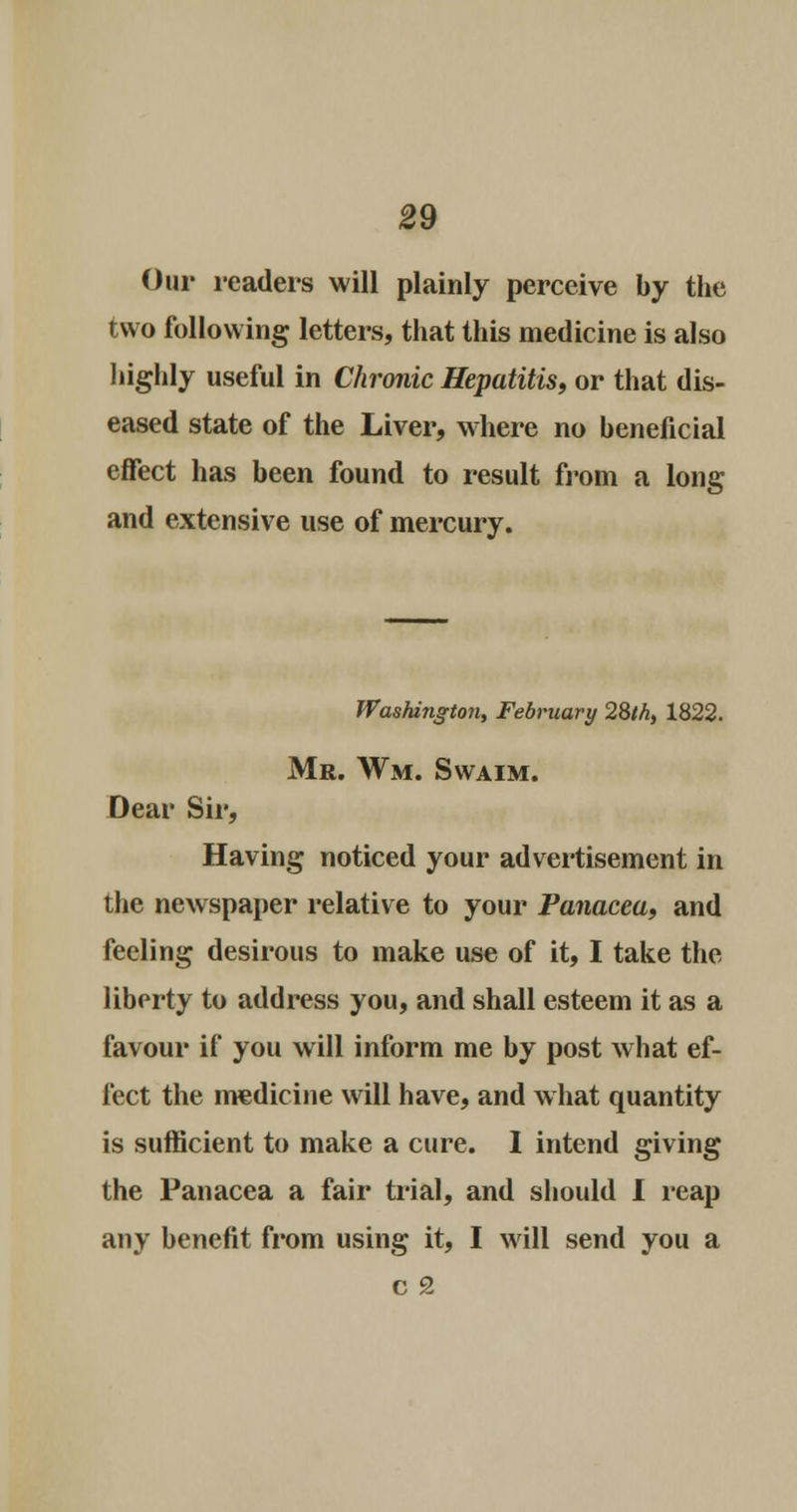 Our readers will plainly perceive by the two following letters, that this medicine is also highly useful in Chronic Hepatitis, or that dis- eased state of the Liver, where no beneficial effect has been found to result from a long and extensive use of mercury. Washington, February 28th, 1822. Mr. Wm. Swaim. Dear Sir, Having noticed your advertisement in the newspaper relative to your Panacea, and feeling desirous to make use of it, I take the liberty to address you, and shall esteem it as a favour if you will inform me by post what ef- fect the medicine will have, and what quantity is sufficient to make a cure. I intend giving the Panacea a fair trial, and should I reap any benefit from using it, I will send you a c 2