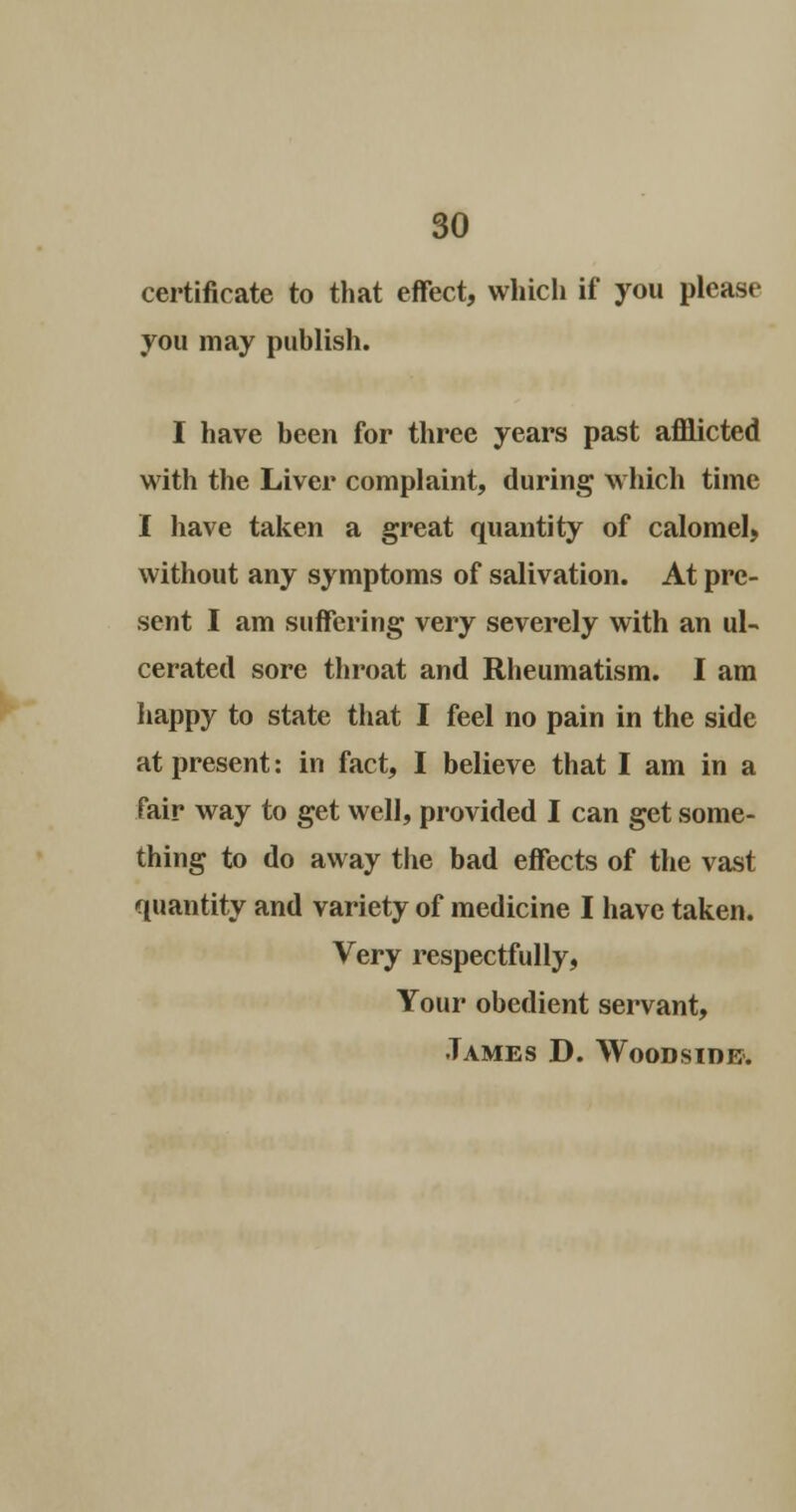 certificate to that effect, which if you please you may publish. I have been for three years past afflicted with the Liver complaint, during which time I have taken a great quantity of calomel, without any symptoms of salivation. At pre- sent I am suffering very severely with an ul- cerated sore throat and Rheumatism. I am happy to state that I feel no pain in the side at present: in fact, I believe that I am in a fair way to get well, provided I can get some- thing to do away the bad effects of the vast quantity and variety of medicine I have taken. Very respectfully, Your obedient servant, •Tames D. Woodsidb.