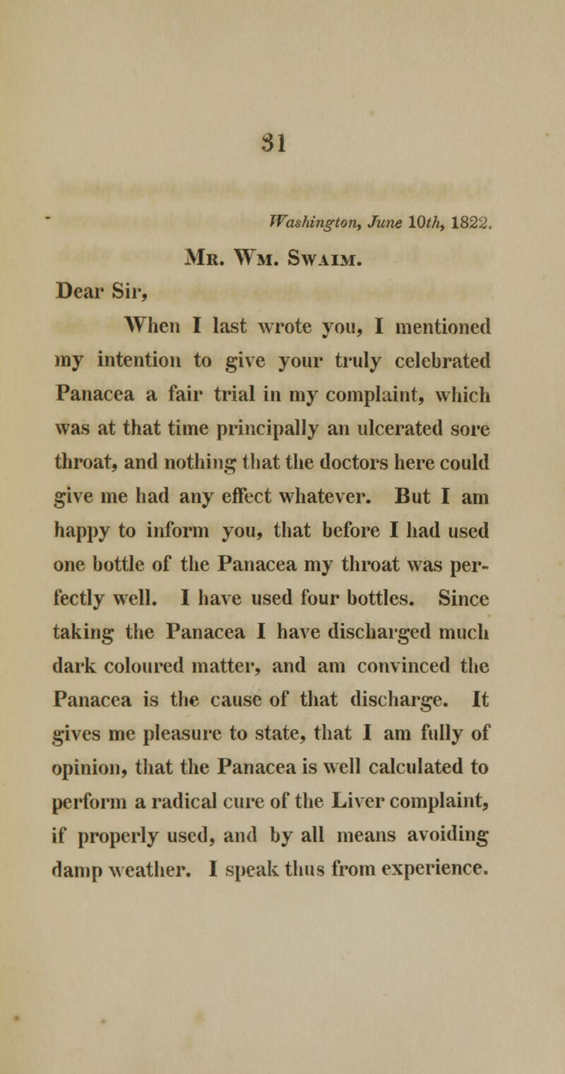 Washington, June 10th, 1822. Mr. Wm. Swaim. Dear Sir, When I last wrote you, I mentioned my intention to give your truly celebrated Panacea a fair trial in my complaint, which was at that time principally an ulcerated sore throat, and nothing that the doctors here could give me had any effect whatever. But I am happy to inform you, that before I had used one bottle of the Panacea my throat was per- fectly well. I have used four bottles. Since taking the Panacea I have discharged much dark coloured matter, and am convinced the Panacea is the cause of that discharge. It gives me pleasure to state, that I am fully of opinion, that the Panacea is well calculated to perform a radical cure of the Liver complaint, if properly used, and by all means avoiding damp weather. I speak thus from experience.