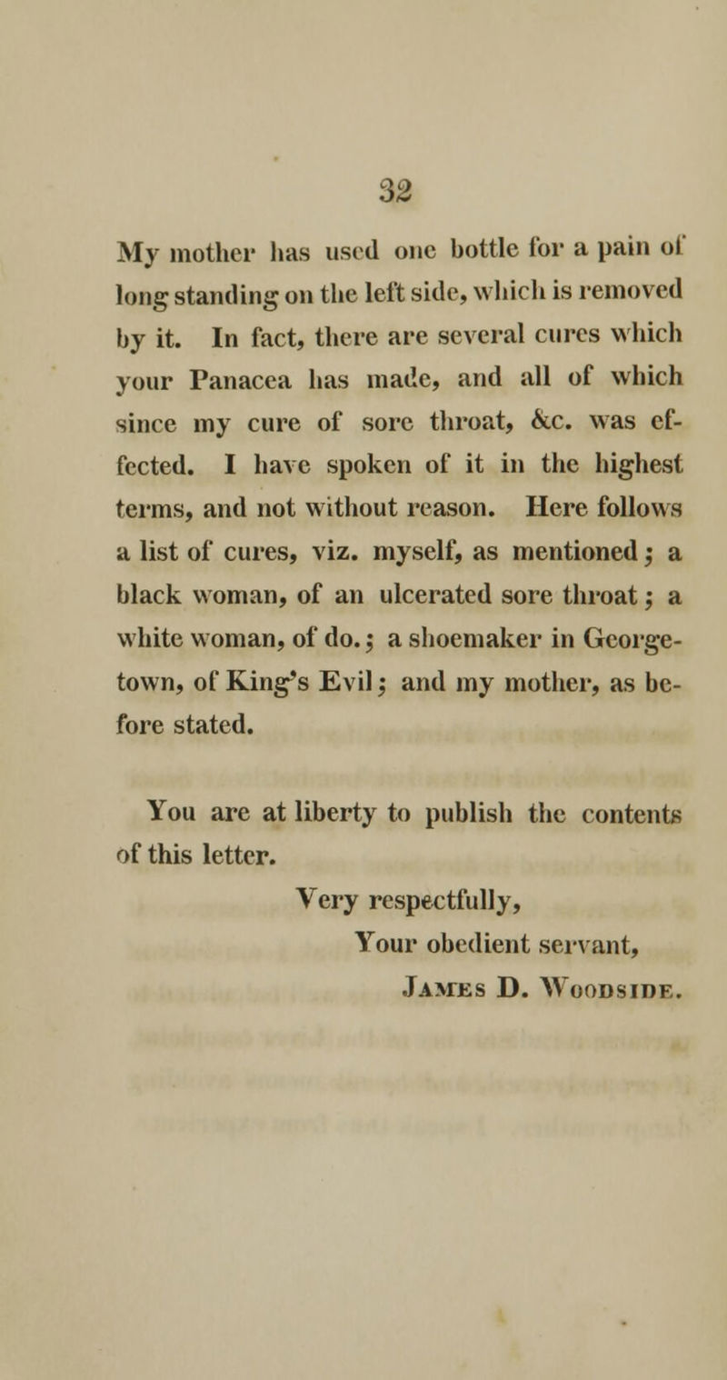 My mother has used one hottle for a pain of long standing on the left side, which is removed by it. In fact, there are several cures which your Panacea has made, and all of which since my cure of sore throat, &c. was ef- fected. I have spoken of it in the highest terms, and not without reason. Here follows a list of cures, viz. myself, as mentioned ,• a black woman, of an ulcerated sore throat; a white woman, of do. ,• a shoemaker in George- town, of King's Evil; and my mother, as be- fore stated. You are at liberty to publish the contents of this letter. Very respectfully, Your obedient servant, Jamus D. Woodside.